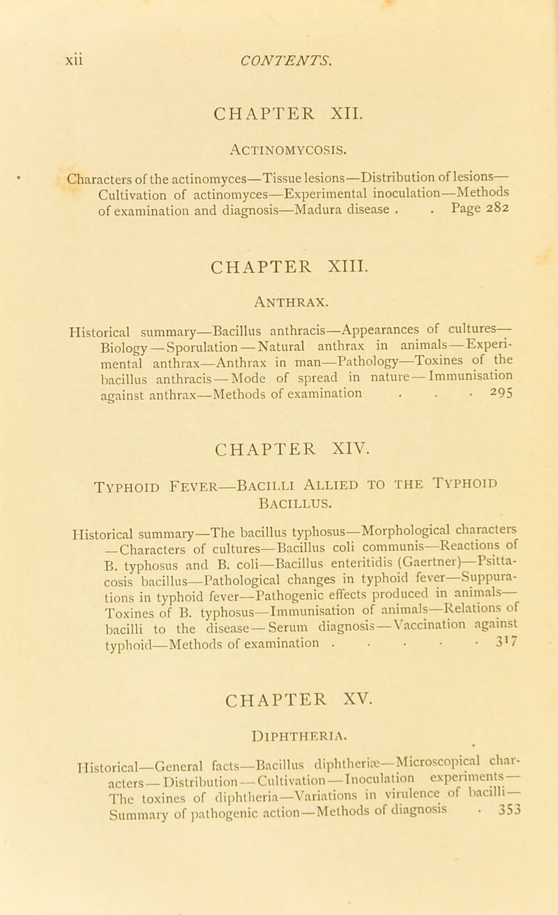 CHAPTER XII. Actinomycosis. Characters of the actinomyces—Tissue lesions—Distribution of lesions Cultivation of actinomyces—Experimental inoculation—Methods of examination and diagnosis—Madura disease . . Page 282 CHAPTER XIII. Anthrax. Historical summary—Bacillus anthracis—Appearances of cultures— Biology — Sporulation — Natural anthrax in animals—Experi- mental anthrax—Anthrax in man—Pathology—Toxines of the bacillus anthracis —Mode of spread in nature—Immunisation against anthrax—Methods of examination . . • 295 CHAPTER XIV. Typhoid Fever—Bacilli Allied to the Typhoid Bacillus. Historical summary—The bacillus typhosus—Morphological characteis —Characters of cultures—Bacillus coli communis—Reactions of B. typhosus and B. coli—Bacillus enteritidis (Gaertnei) Psitta- cosis bacillus—Pathological changes in typhoid fever—Suppura- tions in typhoid fever—Pathogenic effects produced in animals— Toxines of B. typhosus—Immunisation of animals—Relations of bacilli to the disease—Serum diagnosis—Vaccination against typhoid—Methods of examination 317 CHAPTER XV. Diphtheria. Historical—General facts—Bacillus diphtheria—Microscopical char- acters— Distribution— Cultivation—Inoculation experiments— The toxines of diphtheria—Variations in virulence of bacilli— Summary of pathogenic action—Methods of diagnosis . j53