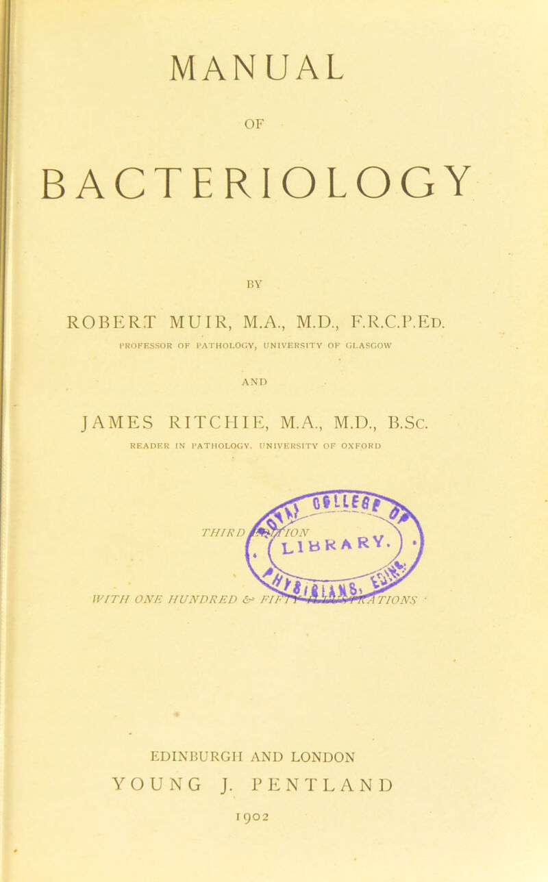 MANUAL OF BACTERIOLOGY BY ROBERT MUIR, M.A., M.D., F.R.C.P.Ed. PROFESSOR OF PATHOLOGY, UNIVERSITY OF GLASGOW AND JAMES RITCHIE, M.A., M.D., B.Sc. READER IN PATHOLOGY. UNIVERSITY OF OXFORD EDINBURGH AND LONDON YOUNG J. PENTLAND 1902