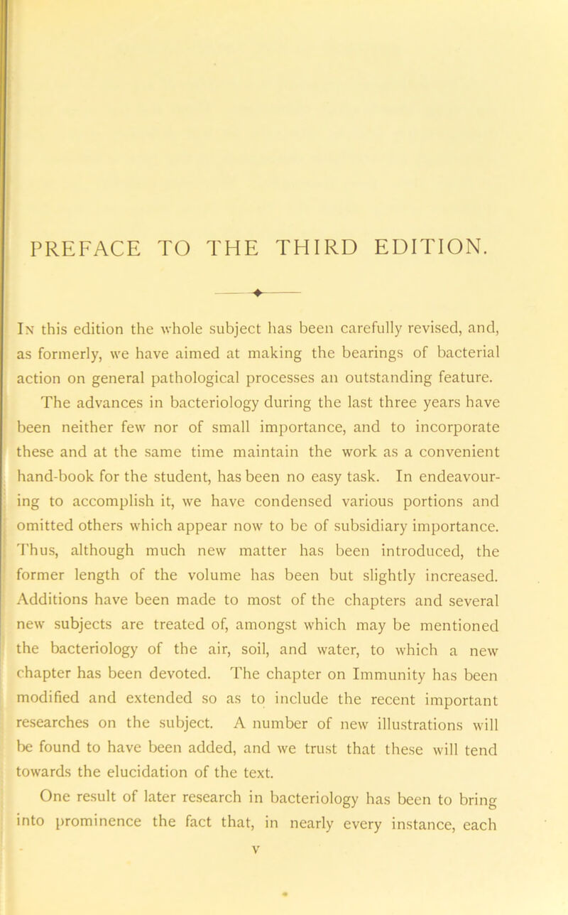 ♦ In this edition the whole subject has been carefully revised, and, [as formerly, we have aimed at making the bearings of bacterial action on general pathological processes an outstanding feature. The advances in bacteriology during the last three years have been neither few nor of small importance, and to incorporate these and at the same time maintain the work as a convenient hand-book for the student, has been no easy task. In endeavour- ing to accomplish it, we have condensed various portions and omitted others which appear now to be of subsidiary importance. Thus, although much new matter has been introduced, the former length of the volume has been but slightly increased. Additions have been made to most of the chapters and several new subjects are treated of, amongst which may be mentioned the bacteriology of the air, soil, and water, to which a new chapter has been devoted. The chapter on Immunity has been modified and extended so as to include the recent important researches on the subject. A number of new illustrations will be found to have been added, and we trust that these will tend towards the elucidation of the text. One result of later research in bacteriology has been to bring into prominence the fact that, in nearly every instance, each