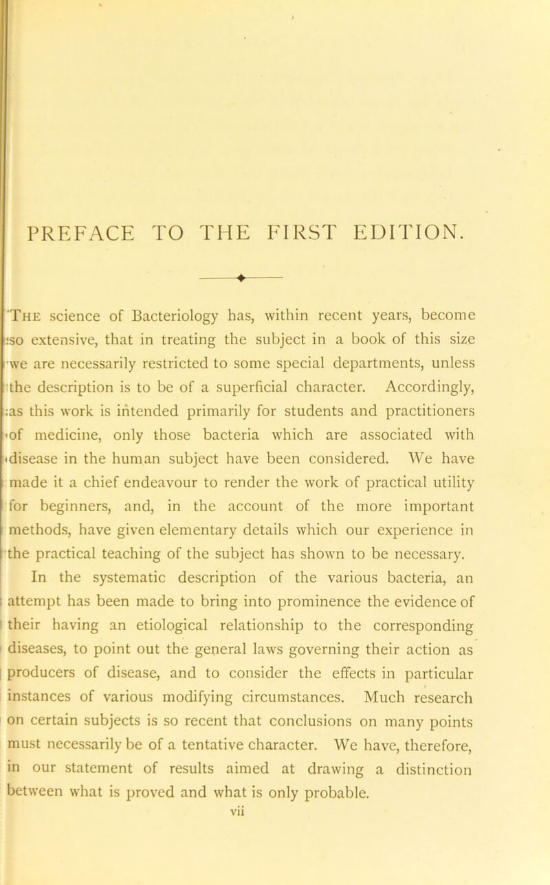 4 'The science of Bacteriology has, within recent years, become :so extensive, that in treating the subject in a book of this size we are necessarily restricted to some special departments, unless ;the description is to be of a superficial character. Accordingly, ;as this work is intended primarily for students and practitioners ■of medicine, only those bacteria which are associated with 'disease in the human subject have been considered. We have made it a chief endeavour to render the work of practical utility for beginners, and, in the account of the more important methods, have given elementary details which our experience in the practical teaching of the subject has shown to be necessary. In the systematic description of the various bacteria, an ; attempt has been made to bring into prominence the evidence of their having an etiological relationship to the corresponding diseases, to point out the general laws governing their action as producers of disease, and to consider the effects in particular instances of various modifying circumstances. Much research on certain subjects is so recent that conclusions on many points must necessarily be of a tentative character. We have, therefore, in our statement of results aimed at drawing a distinction between what is proved and what is only probable.