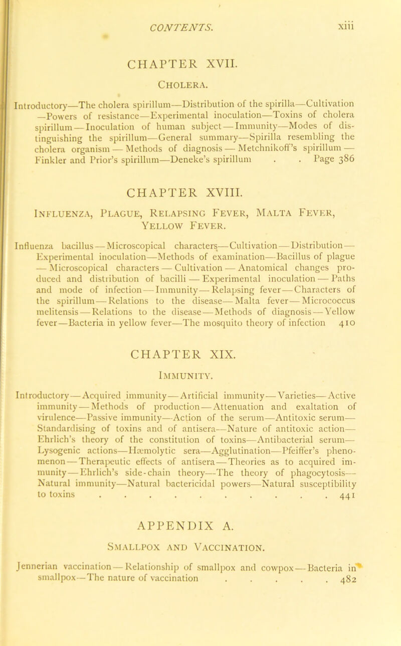 CHAPTER XVII. Cholera. Introductory—The cholera spirillum—Distribution of the spirilla—Cultivation —Powers of resistance—Experimental inoculation—Toxins of cholera spirillum —Inoculation of human subject — Immunity—Modes of dis- tinguishing the spirillum—General summary—Spirilla resembling the cholera organism — Methods of diagnosis — Metchnikoff’s spirillum — Finkler and Prior’s spirillum—Deneke’s spirillum . . Page 386 CHAPTER XVIII. Influenza, Plague, Relapsing Fever, Malta Fever, Yellow Fever. Influenza bacillus — Microscopical characters— Cultivation—Distribution— Experimental inoculation—Methods of examination—Bacillus of plague — Microscopical characters — Cultivation — Anatomical changes pro- duced and distribution of bacilli — Experimental inoculation — Paths and mode of infection — Immunity—Relapsing fever-—Characters of the spirillum—Relations to the disease—Malta fever—Micrococcus melitensis — Relations to the disease — Methods of diagnosis—Yellow fever—Bacteria in yellow fever—The mosquito theory of infection 410 CHAPTER XIX. Immunity. Introductory—Acquired immunity—Artificial immunity—Varieties—Active immunity — Methods of production—Attenuation and exaltation of virulence—Passive immunity—Action of the serum—Antitoxic serum— Standardising of toxins and of antisera—Nature of antitoxic action— Ehrlich’s theory of the constitution of toxins—Antibacterial serum— Lysogenic actions—I Isemolytic sera—Agglutination—Pfeiffer’s pheno- menon— Therapeutic effects of antisera—Theories as to acquired im- munity— Ehrlich’s side-chain theory—The theory of phagocytosis— Natural immunity—Natural bactericidal powers—Natural susceptibility to toxins . . . . . . . . . .441 APPENDIX A. Smallpox and Vaccination. Jennerian vaccination — Relationship of smallpox and cowpox-—Bacteria in'* smallpox—The nature of vaccination ..... 482