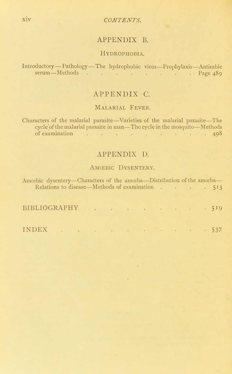 APPENDIX B. Hydrophobia. Introductory—Pathology—The hydrophobic virus—Prophylaxis—Antirabic serum—Methods ........ Page 489 APPENDIX C. Malarial Fever. Characters of the malarial parasite—Varieties of the malarial parasite—The cycle’of the malarial parasite in man—The cycle in the mosquito—Methods of examination . . . . . . . . . 498 APPENDIX D. Amcebic Dysentery. Amoebic dysentery—Characters of the amoeba—Distribution of the amoeba— Relations to disease—Methods of examination . . . • 5J3 BIBLIOGRAPHY 5*9 INDEX • 537