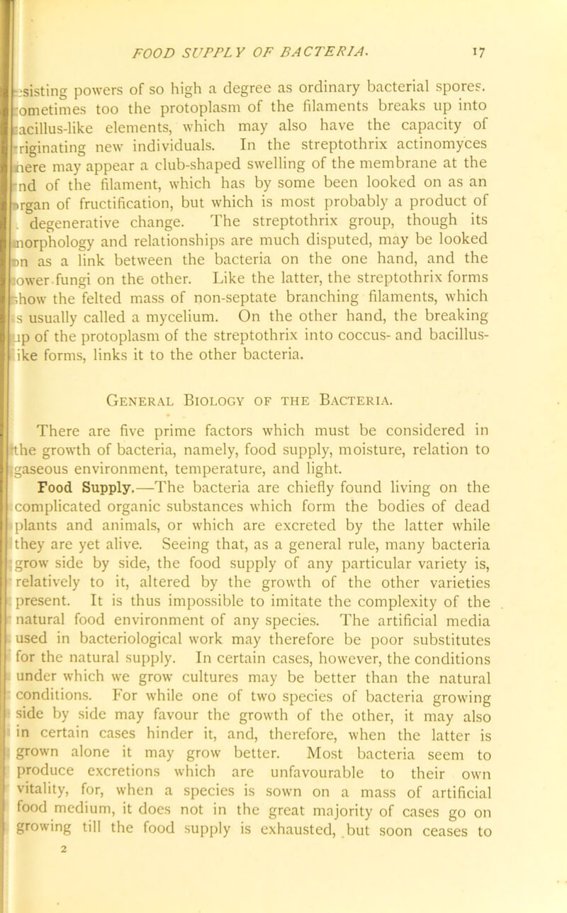 — v . ■ ? resisting powers of so high a degree as ordinary bacterial spores, tometimes too the protoplasm of the filaments breaks up into lacillus-like elements, which may also have the capacity of iriginating new individuals. In the streptothrix actinomyces here may appear a club-shaped swelling of the membrane at the 'nd of the filament, which has by some been looked on as an nrgan of fructification, but which is most probably a product of degenerative change. The streptothrix group, though its morphology and relationships are much disputed, may be looked lower-fungi on the other. Like the latter, the streptothrix forms show the felted mass of non-septate branching filaments, which is usually called a mycelium. On the other hand, the breaking up of the protoplasm of the streptothrix into coccus- and bacillus- ike forms, links it to the other bacteria. General Biology of the Bacteria. There are five prime factors which must be considered in tthe growth of bacteria, namely, food supply, moisture, relation to {gaseous environment, temperature, and light. Food Supply.—The bacteria are chiefly found living on the complicated organic substances which form the bodies of dead plants and animals, or which are excreted by the latter while they are yet alive. Seeing that, as a general rule, many bacteria grow side by side, the food supply of any particular variety is, relatively to it, altered by the growth of the other varieties present. It is thus impossible to imitate the complexity of the natural food environment of any species. The artificial media used in bacteriological work may therefore be poor substitutes for the natural supply. In certain cases, however, the conditions under which we grow cultures may be better than the natural conditions. For while one of two species of bacteria growing side by side may favour the growth of the other, it may also in certain cases hinder it, and, therefore, when the latter is grown alone it may grow better. Most bacteria seem to produce excretions which are unfavourable to their own vitality, for, when a species is sown on a mass of artificial food medium, it does not in the great majority of cases go on growing till the food supply is exhausted, but soon ceases to