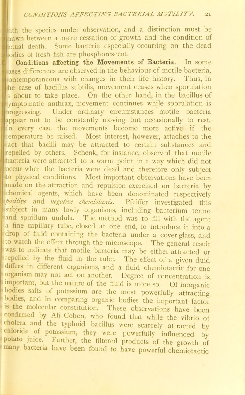 Ith the species under observation, and a distinction must be awn between a mere cessation of growth and the condition of tual death. Some bacteria especially occurring on the dead idies of fresh fish are phosphorescent. Conditions affecting the Movements of Bacteria.—In some ses differences are observed in the behaviour of motile bacteria, ntemporaneous with changes in their life history. Thus, in e case of bacillus subtilis, movement ceases when sporulation about to take place. On the other hand, in the bacillus of mptomatic anthrax, movement continues while sporulation is ogressing. Under ordinary circumstances motile bacteria ipear not to be constantly moving but occasionally to rest. every case the movements become more active if the mperature be raised. Most interest, however, attaches to the ct that bacilli may be attracted to certain substances and pelled by others. Schenk, for instance, observed that motile .cteria were attracted to a warm point in a way which did not cur when the bacteria were dead and therefore only subject physical conditions. Most important observations have been ade on the attraction and repulsion exercised on bacteria by lemical agents, which have been denominated respectively sitive and negative chemiotaxis. Pfeiffer investigated this bject in many lowly organisms, including bacterium termo d spirillum undula. The method was to fill with the agent fine capillary tube, closed at one end, to introduce it into a op of fluid containing the bacteria under a cover-glass, and watch the effect through the microscope. The general result is to indicate that motile bacteria may be either attracted or pelled by the fluid in the tube. The effect of a given fluid fers in different organisms, and a fluid chemiotactic for one janism may not act on another. Degree of concentration is portant, but the nature of the fluid is more so. Of inorganic dies salts of potassium are the most powerfully attracting dies, and in comparing organic bodies the important factor the molecular constitution. These observations have been confirmed by Ali-Cohen, who found that while the vibrio of cholera and the typhoid bacillus were scarcely attracted by chloride of potassium, they were powerfully influenced by potato juice, further, the filtered products of the growth of many bacteria have been found to have powerful chemiotactic