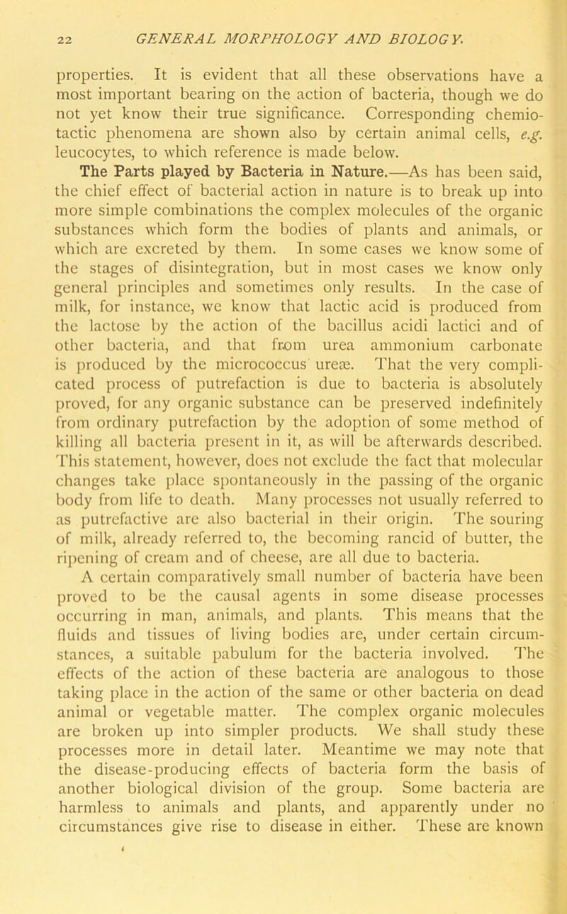 properties. It is evident that all these observations have a most important bearing on the action of bacteria, though we do not yet know their true significance. Corresponding chemio- tactic phenomena are shown also by certain animal cells, e.g. leucocytes, to which reference is made below. The Parts played by Bacteria in Nature.—As has been said, the chief effect of bacterial action in nature is to break up into more simple combinations the complex molecules of the organic substances which form the bodies of plants and animals, or which are excreted by them. In some cases we know some of the stages of disintegration, but in most cases we know only general principles and sometimes only results. In the case of milk, for instance, we know that lactic acid is produced from the lactose by the action of the bacillus acidi lactici and of other bacteria, and that from urea ammonium carbonate is produced by the micrococcus urere. That the very compli- cated process of putrefaction is due to bacteria is absolutely proved, for any organic substance can be preserved indefinitely from ordinary putrefaction by the adoption of some method of killing all bacteria present in it, as will be afterwards described. This statement, however, docs not exclude the fact that molecular changes take place spontaneously in the passing of the organic body from life to death. Many processes not usually referred to as putrefactive are also bacterial in their origin. The souring of milk, already referred to, the becoming rancid of butter, the ripening of cream and of cheese, are all due to bacteria. A certain comparatively small number of bacteria have been proved to be the causal agents in some disease processes occurring in man, animals, and plants. This means that the fluids and tissues of living bodies are, under certain circum- stances, a suitable pabulum for the bacteria involved. The effects of the action of these bacteria are analogous to those taking place in the action of the same or other bacteria on dead animal or vegetable matter. The complex organic molecules are broken up into simpler products. We shall study these processes more in detail later. Meantime we may note that the disease-producing effects of bacteria form the basis of another biological division of the group. Some bacteria are harmless to animals and plants, and apparently under no circumstances give rise to disease in either. These are known