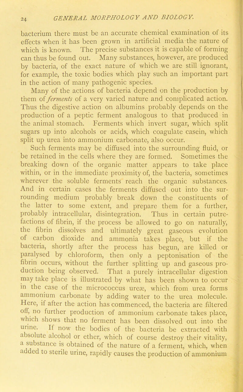 bacterium there must be an accurate chemical examination of its effects when it has been grown in artificial media the nature of which is known. The precise substances it is capable of forming can thus be found out. Many substances, however, are produced by bacteria, of the exact nature of which we are still ignorant, for example, the toxic bodies which play such an important part in the action of many pathogenic species. Many of the actions of bacteria depend on the production by them of ferments of a very varied nature and complicated action. Thus the digestive action on albumins probably depends on the production of a peptic ferment analogous to that produced in the animal stomach. Ferments which invert sugar, which split sugars up into alcohols or acids, which coagulate casein, which split up urea into ammonium carbonate, also occur. Such ferments may be diffused into the surrounding fluid, or be retained in the cells where they are formed. Sometimes the breaking down of the organic matter appears to take place within, or in the immediate proximity of, the bacteria, sometimes wherever the soluble ferments reach the organic substances. And in certain cases the ferments diffused out into the sur- rounding medium probably break down the constituents of the latter to some extent, and prepare them for a further, probably intracellular, disintegration. Thus in certain putre- factions of fibrin, if the process be allowed to go on naturally, the fibrin dissolves and ultimately great gaseous evolution of carbon dioxide and ammonia takes place, but if the bacteria, shortly after the process has begun, are killed or paralysed by chloroform, then only a peptonisation of the fibrin occurs, without the further splitting up and gaseous pro- duction being observed. That a purely intracellular digestion may take place is illustrated by what has been shown to occur in the case of the micrococcus ureae, which from urea forms ammonium carbonate by adding water to the urea molecule. Here, if after the action has commenced, the bacteria are filtered off, no further production of ammonium carbonate takes place, which shows that no ferment has been dissolved out into the uiine. If now the bodies of the bacteria be extracted with absolute alcohol or ether, which of course destroy their vitality, a substance is obtained of the nature of a ferment, which, when added to sterile urine, rapidly causes the production of ammonium