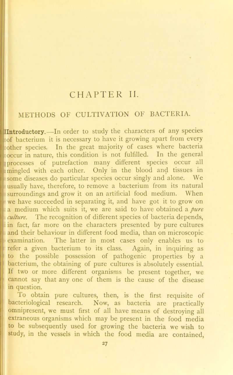 CHAPTER II. METHODS OF CULTIVATION OF BACTERIA. !Introductory.—-In order to study the characters of any species cof bacterium it is necessary to have it growing apart from every [other species. In the great majority of cases where bacteria r occur in nature, this condition is not fulfilled. In the general [processes of putrefaction many different species occur all : mingled with each other. Only in the blood and tissues in ■some diseases do particular species occur singly and alone. We usually have, therefore, to remove a bacterium from its natural I surroundings and grow it on an artificial food medium. When we have succeeded in separating it, and have got it to grow on : a medium which suits it, we are said to have obtained a pure t culture. The recognition of different species of bacteria depends, i in fact, far more on the characters presented by pure cultures and their behaviour in different food media, than on microscopic • examination. The latter in most cases only enables us to refer a given bacterium to its class. Again, in inquiring as to the possible possession of pathogenic properties by a bacterium, the obtaining of pure cultures is absolutely essential. If two or more different organisms be present together, we cannot say that any one of them is the cause of the disease in question. To obtain pure cultures, then, is the first requisite of bacteriological research. Now, as bacteria are practically omnipresent, we must first of all have means of destroying all extraneous organisms which may be present in the food media to be subsequently used for growing the bacteria we wish to study, in the vessels in which the food media are contained, 2 7