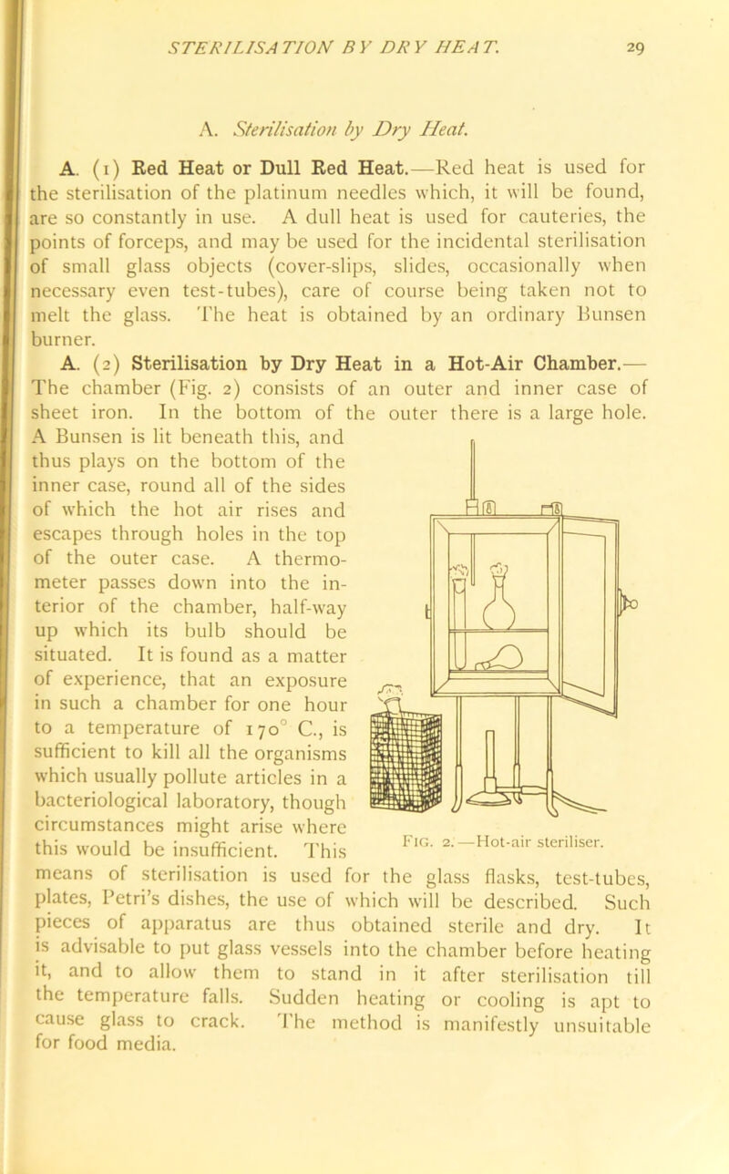 A. Sterilisation by Dry Heat. A. (1) Red Heat or Dull Red Heat.—Red heat is used for the sterilisation of the platinum needles which, it will be found, are so constantly in use. A dull heat is used for cauteries, the points of forceps, and may be used for the incidental sterilisation of small glass objects (cover-slips, slides, occasionally when necessary even test-tubes), care of course being taken not to melt the glass. The heat is obtained by an ordinary Bunsen burner. A. (2) Sterilisation by Dry Heat in a Hot-Air Chamber.— The chamber (Fig. 2) consists of an outer and inner case of sheet iron. In the bottom of the outer there is a large hole. A Bunsen is lit beneath this, and thus plays on the bottom of the inner case, round all of the sides of which the hot air rises and escapes through holes in the top of the outer case. A thermo- meter passes down into the in- terior of the chamber, half-way up which its bulb should be situated. It is found as a matter of experience, that an exposure in such a chamber for one hour to a temperature of 170° C., is sufficient to kill all the organisms which usually pollute articles in a bacteriological laboratory, though circumstances might arise where this would be insufficient. This means of sterilisation is used for the glass flasks, test-tubes, plates, Petri’s dishes, the use of which will be described. Such pieces of apparatus are thus obtained sterile and dry. It is advisable to put glass vessels into the chamber before heating it, and to allow them to stand in it after sterilisation till the temperature falls. Sudden heating or cooling is apt to cause glass to crack. 1 he method is manifestly unsuitable for food media.