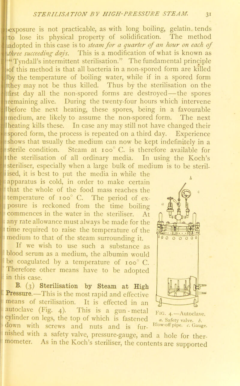 .exposure is not practicable, as with long boiling, gelatin tends tto lose its physical property of solidification. The method adopted in this case is to steam for a quarter of an hojir on each of '.three succeeding days. This is a modification of what is known as “Tyndall’s intermittent sterilisation.” The fundamental principle <of this method is that all bacteria in a non-spored form are killed Iby the temperature of boiling water, while if in a spored form ithey may not be thus killed. Thus by the sterilisation on the ifirst day all the non-spored forms are destroyed — the spores firemaining alive. During the twenty-four hours which intervene lbefore the next heating, these spores, being in a favourable imedium, are likely to assume the non-spored form. The next Iheating kills these. In case any may still not have changed their sspored form, the process is repeated on a third day. Experience 'shows that usually the medium can now be kept indefinitely in a sterile condition. Steam at ioo° C. is therefore available for Uhe sterilisation of all ordinary media. In using the Koch’s steriliser, especially when a large bulk of medium is to be steril- ised, it is bast to put the media in while the s apparatus is cold, in order to make certain that the whole of the food mass reaches the temperature of ioo° C. The period of ex- posure is reckoned from the time boiling commences in the water in the steriliser. At any rate allowance must always be made for the time required to raise the temperature of the medium to that of the steam surrounding it. If we wish to use such a substance as blood serum as a medium, the albumin would be coagulated by a temperature of ioo° C. Therefore other means have to be adopted in this case. B. (3) Sterilisation by Steam at High Pressure.—This is the most rapid and effective means of sterilisation. It is effected in an autoclave (Fig. 4). This is a gun-metal f.g. 4.-Autoclave, cylinder on legs, the top of which is fastened «. Safety valve, b. down with screws and nuts and is fur- Blow-offP>Pe- c. Gauge, nished with a safety valve, pressure-gauge, and a hole for ther- mometer. As in the Koch’s steriliser, the contents are supported