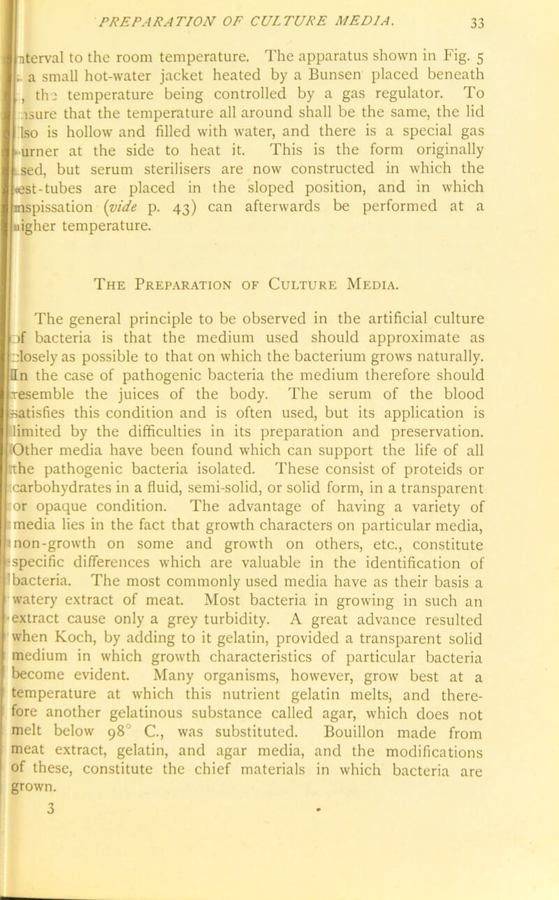 IP uterval to the room temperature. The apparatus shown in Fig. 5 a small hot-water jacket heated by a Bunsen placed beneath , the temperature being controlled by a gas regulator. To isure that the temperature all around shall be the same, the lid Iso is hollow and filled with water, and there is a special gas • urner at the side to heat it. This is the form originally .sed, but serum sterilisers are now constructed in which the <est-tubes are placed in the sloped position, and in which mspissation (vide p. 43) can afterwards be performed at a uigher temperature. The Preparation of Culture Media. The general principle to be observed in the artificial culture □f bacteria is that the medium used should approximate as rdosely as possible to that on which the bacterium grows naturally, fin the case of pathogenic bacteria the medium therefore should xesemble the juices of the body. The serum of the blood satisfies this condition and is often used, but its application is limited by the difficulties in its preparation and preservation. Other media have been found which can support the life of all tthe pathogenic bacteria isolated. These consist of proteids or carbohydrates in a fluid, semi-solid, or solid form, in a transparent or opaque condition. The advantage of having a variety of media lies in the fact that growth characters on particular media, 1 non-growth on some and growth on others, etc., constitute -specific differences which are valuable in the identification of :bacteria. The most commonly used media have as their basis a watery extract of meat. Most bacteria in growing in such an ■extract cause only a grey turbidity. A great advance resulted when Koch, by adding to it gelatin, provided a transparent solid medium in which growth characteristics of particular bacteria become evident. Many organisms, however, grow best at a temperature at which this nutrient gelatin melts, and there- fore another gelatinous substance called agar, which does not melt below 98° C., was substituted. Bouillon made from meat extract, gelatin, and agar media, and the modifications of these, constitute the chief materials in which bacteria are grown. 3