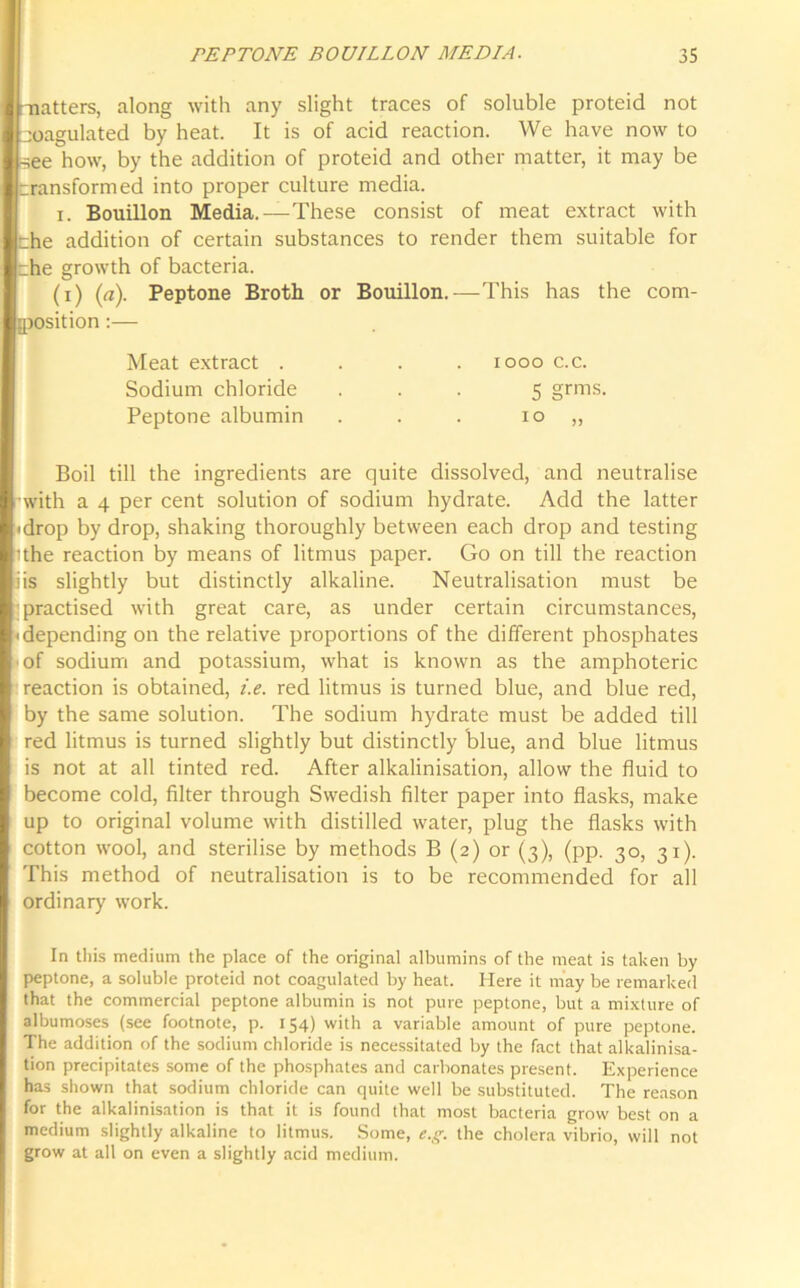 -natters, along with any slight traces of soluble proteid not coagulated by heat. It is of acid reaction. We have now to •see how, by the addition of proteid and other matter, it may be transformed into proper culture media. i. Bouillon Media.—These consist of meat extract with the addition of certain substances to render them suitable for the growth of bacteria. (i) (a). Peptone Broth or Bouillon.—This has the com- position :— Meat extract .... 1000 c.c. Sodium chloride ... 5 grms. Peptone albumin . . . 10 „ Boil till the ingredients are quite dissolved, and neutralise with a 4 per cent solution of sodium hydrate. Add the latter 'drop by drop, shaking thoroughly between each drop and testing ithe reaction by means of litmus paper. Go on till the reaction iis slightly but distinctly alkaline. Neutralisation must be practised with great care, as under certain circumstances, • depending on the relative proportions of the different phosphates ■ of sodium and potassium, what is known as the amphoteric reaction is obtained, i.e. red litmus is turned blue, and blue red, by the same solution. The sodium hydrate must be added till red litmus is turned slightly but distinctly blue, and blue litmus is not at all tinted red. After alkalinisation, allow the fluid to become cold, filter through Swedish filter paper into flasks, make up to original volume with distilled water, plug the flasks with cotton wool, and sterilise by methods B (2) or (3), (pp. 30, 31). This method of neutralisation is to be recommended for all ordinary work. In this medium the place of the original albumins of the meat is taken by peptone, a soluble proteid not coagulated by heat. Here it may be remarked that the commercial peptone albumin is not pure peptone, but a mixture of albumoses (see footnote, p. 154) with a variable amount of pure peptone. The addition of the sodium chloride is necessitated by the fact that alkalinisa- tion precipitates some of the phosphates and carbonates present. Experience has shown that sodium chloride can quite well be substituted. The reason for the alkalinisation is that it is found that most bacteria grow best on a medium slightly alkaline to litmus. Some, e.g. the cholera vibrio, will not grow at all on even a slightly acid medium.