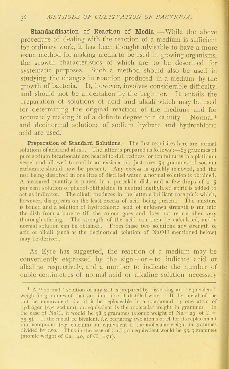Standardisation of Reaction of Media.—While the above procedure of dealing with the reaction of a medium is sufficient for ordinary work, it has been thought advisable to have a more exact method for making media to be used in growing organisms, the growth characteristics of which are to be described for systematic purposes. Such a method should also be used in studying the changes in reaction produced in a medium by the growth of bacteria. It, however, involves considerable difficulty, and should not be undertaken by the beginner. It entails the preparation of solutions of acid and alkali which may be used for determining the original reaction of the medium, and for accurately making it of a definite degree of alkalinity. Normal1 and decinormal solutions of sodium hydrate and hydrochloric acid are used. Preparation of Standard Solutions.—The first requisites here are normal solutions of acid and alkali. The latter is prepared as follows :—85 grammes of pure sodium bicarbonate are heated to dull redness for ten minutes in a platinum vessel and allowed to cool in an exsiccator ; just over 54 grammes of sodium carbonate should now be present. Any excess is quickly removed, and the rest being dissolved in one litre of distilled water, a normal solution is obtained. A measured quantity is placed in a porcelain dish, and a few drops of a .5 per cent solution of phenol-phthaleine in neutral methylated spirit is added to act as indicator. The alkali produces in the latter a brilliant rose pink which, however, disappears on the least excess of acid being present. The mixture is boiled and a solution of hydrochloric acid of unknown strength is run into the dish from a burette till the colour goes and does not return after very thorough stirring. The strength of the acid can then be calculated, and a normal solution can be obtained. From these two solutions any strength of acid or alkali (such as the decinormal solution of NaOH mentioned below) may be derived. As Eyre has suggested, the reaction of a medium may be conveniently expressed by the sign + or - to indicate acid or alkaline respectively, and a number to indicate the number of cubic centimetres of normal acid or alkaline solution necessary 1 A normal ” solution of any salt is prepared by dissolving an equivalent weight in grammes of that salt in a litre of distilled water. If the metal of the salt be monovalent, i.e. if it be replaceable in a compound by one atom of hydrogen (e.g. sodium), an equivalent is the molecular weight in grammes. In the case of NaCl, it would be 58.5 grammes (atomic weight of Na=23, of Cl = 35.3). If the metal be bivalent, i.e. requiring two atoms of H for its replacement in a compound [e.g. calcium), an equivalent is the molecular weight in grammes divided by two. Thus in the case of CaCl2 an equivalent would be 53.3 grammes (atomic weight of Ca = 4o, of Cl2 = 7i).
