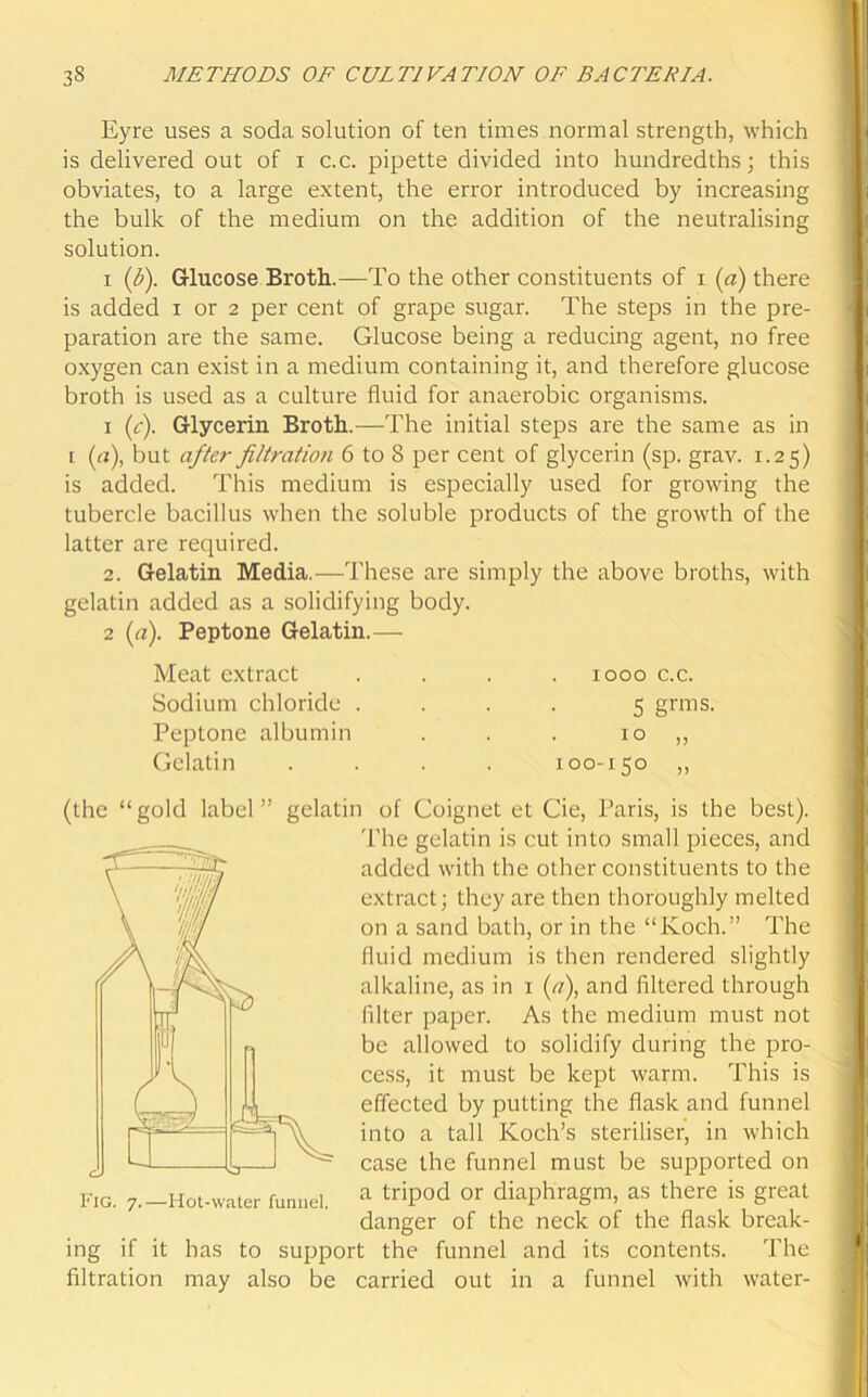 Eyre uses a soda solution of ten times normal strength, which is delivered out of i c.c. pipette divided into hundredths; this obviates, to a large extent, the error introduced by increasing the bulk of the medium on the addition of the neutralising solution. i (b). Glucose Broth.—To the other constituents of i (a) there is added i or 2 per cent of grape sugar. The steps in the pre- paration are the same. Glucose being a reducing agent, no free oxygen can exist in a medium containing it, and therefore glucose broth is used as a culture fluid for anaerobic organisms. 1 (c). Glycerin Broth.—The initial steps are the same as in l (a), but after filtration 6 to 8 per cent of glycerin (sp. grav. 1.25) is added. This medium is especially used for growing the tubercle bacillus when the soluble products of the growth of the latter are required. 2. Gelatin Media.—These are simply the above broths, with gelatin added as a solidifying body. 2 (a). Peptone Gelatin.— Meat extract Sodium chloride . Peptone albumin Gelatin 1000 c.c. 5 grms- 10 „ 100-150 „ (the “gold label ing if it filtration gelatin of Coignet et Cie, Paris, is the best). The gelatin is cut into small pieces, and added with the other constituents to the extract; they are then thoroughly melted on a sand bath, or in the “Koch.” The Iluid medium is then rendered slightly alkaline, as in 1 (<7), and filtered through filter paper. As the medium must not be allowed to solidify during the pro- cess, it must be kept warm. This is effected by putting the flask and funnel into a tall Koch’s steriliser, in which case the funnel must be supported on a tripod or diaphragm, as there is great danger of the neck of the flask break- has to support the funnel and its contents. The may also be carried out in a funnel with water-