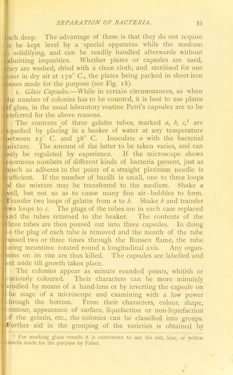 ich deep. The advantage of these is that they do not require o be kept level by a special apparatus while the medium i i solidifying, and can be readily handled afterwards without dmitting impurities. Whether plates or capsules are used, i ney are washed, dried with a clean cloth, and sterilised for one | our in dry air at 170° C., the plates being packed in sheet-iron oxes made for the purpose (see Fig. 18). 1. Glass Capsules.—While in certain circumstances, as when he number of colonies has to be counted, it is best to use plates j f glass, in the usual laboratory routine Petri’s capsules are to be : (referred for the above reasons. The contents of three gelatin tubes, marked a, b, c,1 are i iquefied by placing in a beaker of water at any temperature >etween 250 C. and 38° C. Inoculate a with the bacterial nixture. The amount of the latter to be taken varies, and can >nly be regulated by experience. If the microscope shows :normous numbers of different kinds of bacteria present, just as nuch as adheres to the point of a straight platinum needle is I mfficient. If the number of bacilli is small, one to three loops >f the mixture may be transferred to the medium. Shake a veil, but not so as to cause many fine air-bubbles to form. Transfer two loops of gelatin from a to b. Shake b and transfer wo loops to c. The plugs of the tubes are in each case replaced I md the tubes returned to the beaker. The contents of the hree tubes are then poured out into three capsules. In doing .0 the plug of each tube is removed and the mouth of the tube jassed two or three times through the Bunsen flame, the tube j aeing meantime rotated round a longitudinal axis. Any organ- I'sms on its rim are thus killed. The capsules are labelled and • et aside till growth takes place. The colonies appear as minute rounded points, whitish or ariously coloured. Their characters can be more minutely studied by means of a hand-lens or by inverting the capsule on he stage of a microscope and examining with a low power through the bottom. From their characters, colour, shape, contour, appearance of surface, liquefaction or non-liquefaction □f the gelatin, etc., the colonies can be classified into groups. Further aid in the grouping of the varieties is obtained by 1 For marking glass vessels it is convenient to use the red, blue, or yellow pencils made for the purpose by Faber.