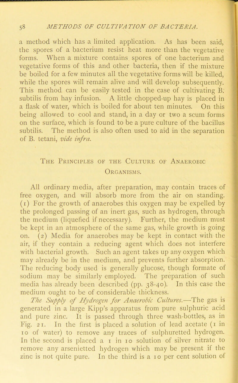 a method which has a limited application. As has been said, the spores of a bacterium resist heat more than the vegetative forms. When a mixture contains spores of one bacterium and vegetative forms of this and other bacteria, then if the mixture be boiled for a few minutes all the vegetative forms will be killed, while the spores will remain alive and will develop subsequently. This method can be easily tested in the case of cultivating B; subtilis from hay infusion. A little chopped-up hay is placed in a flask of water, which is boiled for about ten minutes. On this being allowed to cool and stand, in a day or two a scum forms on the surface, which is found to be a pure culture of the bacillus subtilis. The method is also often used to aid in the separation of B. tetani, vide infra. The Principles of the Culture of Anaerobic Organisms. All ordinary media, after preparation, may contain traces of free oxygen, and will absorb more from the air on standing, (i) For the growth of anaerobes this oxygen may be expelled by the prolonged passing of an inert gas, such as hydrogen, through the medium (liquefied if necessary). Further, the medium must be kept in an atmosphere of the same gas, while growth is going on. (2) Media for anaerobes may be kept in contact with the air, if they contain a reducing agent which does not interfere with bacterial growth. Such an agent takes up any oxygen which may already be in the medium, and prevents further absorption. The reducing body used is generally glucose, though formate of sodium may be similarly employed. The preparation of such media has already been described (pp. 38-40). In this case the medium ought to be of considerable thickness. The Supply of Hydrogen for Anaerobic Cultures.—The gas is generated in a large Kipp’s apparatus from pure sulphuric acid and pure zinc. It is passed through three wash-bottles, as in Fig. 21. In the first is placed a solution of lead acetate (1 in 10 of water) to remove any traces of sulphuretted hydrogen. In the second is placed a 1 in 10 solution of silver nitrate to remove any arsenietted hydrogen which may be present if the zinc is not quite pure. In the third is a 10 per cent solution of