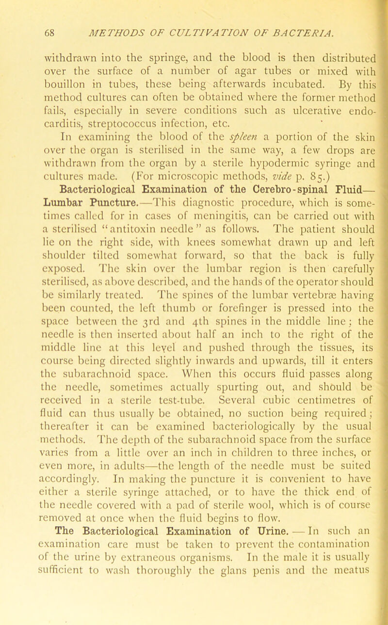 withdrawn into the springe, and the blood is then distributed over the surface of a number of agar tubes or mixed with bouillon in tubes, these being afterwards incubated. By this ; method cultures can often be obtained where the former method fails, especially in severe conditions such as ulcerative endo- carditis, streptococcus infection, etc. In examining the blood of the splee7i a portion of the skin ■ over the organ is sterilised in the same way, a few drops are withdrawn from the organ by a sterile hypodermic syringe and cultures made. (For microscopic methods, vide p. 85.) Bacteriological Examination of the Cerebro-spinal Eluid— Lumbar Puncture.—This diagnostic procedure, which is some- ] times called for in cases of meningitis, can be carried out with a sterilised “antitoxin needle” as follows. The patient should lie on the right side, with knees somewhat drawn up and left shoulder tilted somewhat forward, so that the back is fully 1 exposed. The skin over the lumbar region is then carefully sterilised, as above described, and the hands of the operator should be similarly treated. The spines of the lumbar vertebrte having been counted, the left thumb or forefinger is pressed into the ' space between the 3rd and 4th spines in the middle line ; the needle is then inserted about half an inch to the right of the middle line at this leyel and pushed through the tissues, its course being directed slightly inwards and upwards, till it enters the subarachnoid space. When this occurs fluid passes along the needle, sometimes actually spurting out, and should be received in a sterile test-tube. Several cubic centimetres of fluid can thus usually be obtained, no suction being required; 1 thereafter it can be examined bacteriologically by the usual methods. The depth of the subarachnoid space from the surface varies from a little over an inch in children to three inches, or even more, in adults—the length of the needle must be suited accordingly. In making the puncture it is convenient to have either a sterile syringe attached, or to have the thick end of the needle covered with a pad of sterile wool, which is of course removed at once when the fluid begins to flow. The Bacteriological Examination of Urine. — In such an examination care must be taken to prevent the contamination of the urine by extraneous organisms. In the male it is usually sufficient to wash thoroughly the glans penis and the meatus