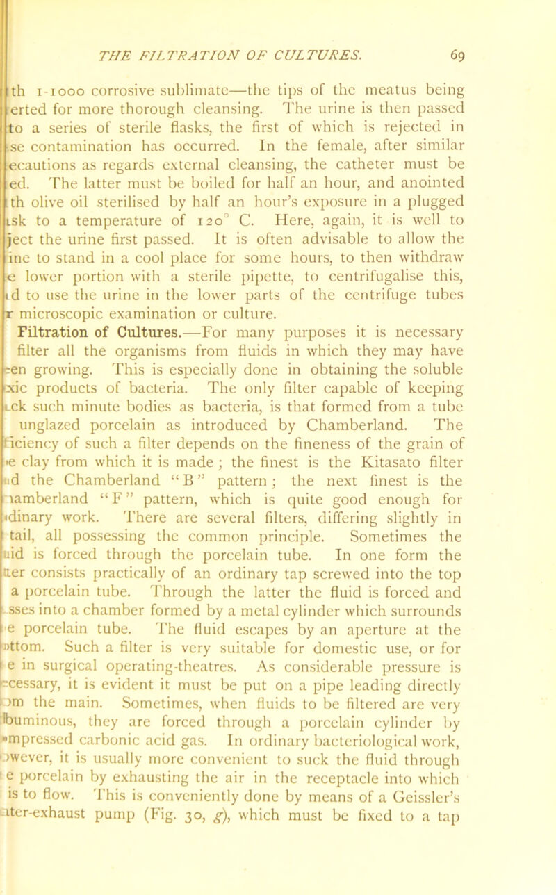 th 1-1000 corrosive sublimate—the tips of the meatus being erted for more thorough cleansing. The urine is then passed to a series of sterile flasks, the first of which is rejected in se contamination has occurred. In the female, after similar ecautions as regards external cleansing, the catheter must be ed. The latter must be boiled for half an hour, and anointed th olive oil sterilised by half an hour’s exposure in a plugged Lsk to a temperature of 120° C. Here, again, it is well to ject the urine first passed. It is often advisable to allow the ine to stand in a cool place for some hours, to then withdraw e lower portion with a sterile pipette, to centrifugalise this, id to use the urine in the lower parts of the centrifuge tubes r microscopic examination or culture. Filtration of Cultures.—For many purposes it is necessary filter all the organisms from fluids in which they may have een growing. This is especially done in obtaining the soluble cxic products of bacteria. The only filter capable of keeping Lck such minute bodies as bacteria, is that formed from a tube unglazed porcelain as introduced by Chamberland. The ficiency of such a filter depends on the fineness of the grain of •e clay from which it is made; the finest is the Kitasato filter «d the Chamberland “ B ” pattern; the next finest is the lamberland “F” pattern, which is quite good enough for <dinary work. There are several filters, differing slightly in tail, all possessing the common principle. Sometimes the uid is forced through the porcelain tube. In one form the tier consists practically of an ordinary tap screwed into the top a porcelain tube. Through the latter the fluid is forced and sses into a chamber formed by a metal cylinder which surrounds e porcelain tube. The fluid escapes by an aperture at the Jittom. Such a filter is very suitable for domestic use, or for e in surgical operating-theatres. As considerable pressure is kcessary, it is evident it must be put on a pipe leading directly pm the main. Sometimes, when fluids to be filtered are very Ibuminous, they are forced through a porcelain cylinder by »mpressed carbonic acid gas. In ordinary bacteriological work, ' >wever, it is usually more convenient to suck the fluid through e porcelain by exhausting the air in the receptacle into which is to flow. This is conveniently done by means of a Geissler’s uter-exhaust pump (Fig. 30, g), which must be fixed to a tap