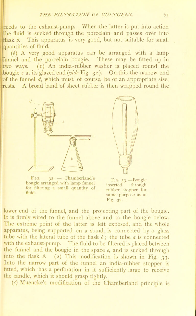 ;eeds to the exhaust-pump. When the latter is put into action ;he fluid is sucked through the porcelain and passes over into Bask b. This apparatus is very good, but not suitable for small quantities of fluid. (b) A very good apparatus can be arranged with a lamp funnel and the porcelain bougie. These may be fitted up in two ways. (1) An india-rubber washer is placed round the bougie c at its glazed end (vide Fig. 32). On this the narrow end of the funnel d, which must, of course, be of an appropriate size, rests. A broad band of sheet rubber is then wrapped round the Fig. 32. — Chamberland's bougie arranged with lamp funnel for filtering a small quantity of fluid. Fig. 33.—Bougie inserted through rubber stopper for same purpose as in Fig. 32. lower end of the funnel, and the projecting part of the bougie. It is firmly wired to the funnel above and to the bougie below. The extreme point of the latter is left exposed, and the whole apparatus, being supported on a stand, is connected by a glass tube with the lateral tube of the flask b; the tube a is connected with the exhaust-pump. The fluid to be filtered is placed between the funnel and the bougie in the space e, and is sucked through into the flask b. (2) This modification is shown in Fig. 33. Into the narrow part of the funnel an india-rubber stopper is fitted, which has a perforation in it sufficiently large to receive the candle, which it should grasp tightly. (c) Muencke’s modification of the Chamberland principle is