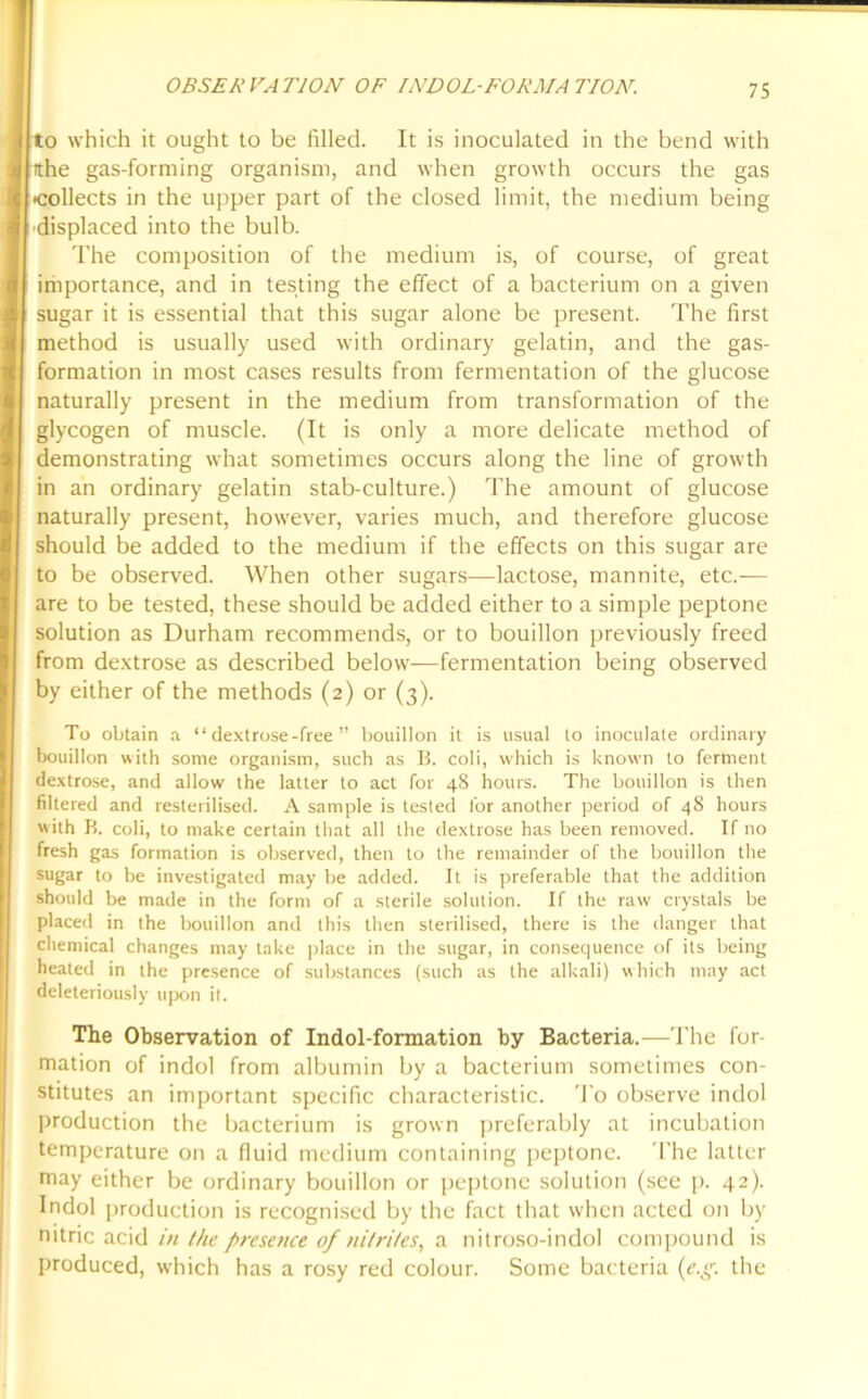 OBSERVATION OF INDOL-FORMA TION. to which it ought to be filled. It is inoculated in the bend with tthe gas-forming organism, and when growth occurs the gas ■collects in the upper part of the closed limit, the medium being displaced into the bulb. The composition of the medium is, of course, of great importance, and in testing the effect of a bacterium on a given sugar it is essential that this sugar alone be present. The first method is usually used with ordinary gelatin, and the gas- formation in most cases results from fermentation of the glucose naturally present in the medium from transformation of the glycogen of muscle. (It is only a more delicate method of demonstrating what sometimes occurs along the line of growth in an ordinary gelatin stab-culture.) The amount of glucose naturally present, however, varies much, and therefore glucose should be added to the medium if the effects on this sugar are to be observed. When other sugars—lactose, mannite, etc.-— are to be tested, these should be added either to a simple peptone solution as Durham recommends, or to bouillon previously freed from dextrose as described below—fermentation being observed by either of the methods (2) or (3). To obtain a “ dextrose-free ” bouillon it is usual to inoculate ordinary bouillon with some organism, such as 15. coli, which is known to ferment dextrose, and allow the latter to act for 48 hours. The bouillon is then filtered and resterilised. A sample is tested for another period of 48 hours with B. coli, to make certain that all the dextrose has been removed. If no fresh gas formation is observed, then to the remainder of the bouillon the sugar to be investigated may be added. It is preferable that the addition should be made in the form of a sterile solution. If the raw crystals be placed in the bouillon and this then sterilised, there is the danger that chemical changes may take place in the sugar, in consequence of its being heated in the presence of substances (such as the alkali) which may act deleteriously upon it. The Observation of Indol-formation by Bacteria.—The for- mation of indol from albumin by a bacterium sometimes con- stitutes an important specific characteristic. To observe indol production the bacterium is grown preferably at incubation temperature on a fluid medium containing peptone. The latter may either be ordinary bouillon or peptone solution (see p. 42). Indol production is recognised by the fact that when acted on by nitric acid in the presence of nitrites, a nitroso-indol compound is produced, which has a rosy red colour. Some bacteria (e.g. the