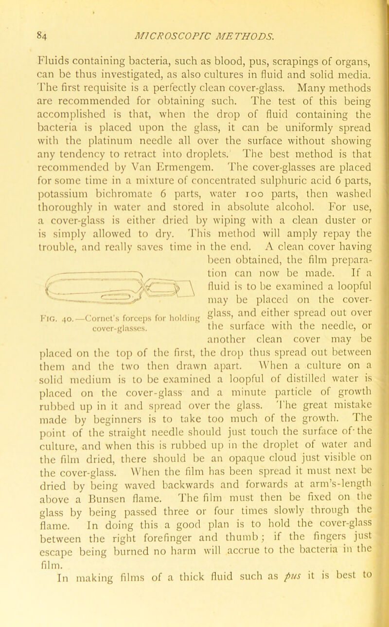 Fluids containing bacteria, such as blood, pus, scrapings of organs, can be thus investigated, as also cultures in fluid and solid media. The first requisite is a perfectly clean cover-glass. Many methods are recommended for obtaining such. The test of this being accomplished is that, when the drop of fluid containing the bacteria is placed upon the glass, it can be uniformly spread with the platinum needle all over the surface without showing any tendency to retract into droplets. The best method is that recommended by Van Ermengem. The cover-glasses are placed for some time in a mixture of concentrated sulphuric acid 6 parts, potassium bichromate 6 parts, water ioo parts, then washed thoroughly in water and stored in absolute alcohol. For use, a cover-glass is either dried by wiping with a clean duster or is simply allowed to dry. This method will amply repay the trouble, and really saves time in the end. A clean cover having placed on the top of the first, the drop thus spread out between them and the two then drawn apart. When a culture on a solid medium is to be examined a loopful of distilled water is placed on the cover-glass and a minute particle of growth rubbed up in it and spread over the glass. The great mistake made by beginners is to take too much of the growth. The point of the straight needle should just touch the surface of-the culture, and when this is rubbed up in the droplet of water and the film dried, there should be an opaque cloud just visible on the cover-glass. When the film has been spread it must next be dried by being waved backwards and forwards at arm’s-length above a Bunsen flame. The film must then be fixed on the glass by being passed three or four times slowly through the flame. In doing this a good plan is to hold the cover-glass between the right forefinger and thumb; if the fingers just escape being burned no harm will accrue to the bacteria in the film. In making films of a thick fluid such as pus it is best to Fig. 40.—Cornet's forceps for holding n cover-glasses. tl been obtained, the film prepara- tion can now be made. If a fluid is to be examined a loopful may be placed on the cover- glass, and either spread out over the surface with the needle, or another clean cover may be