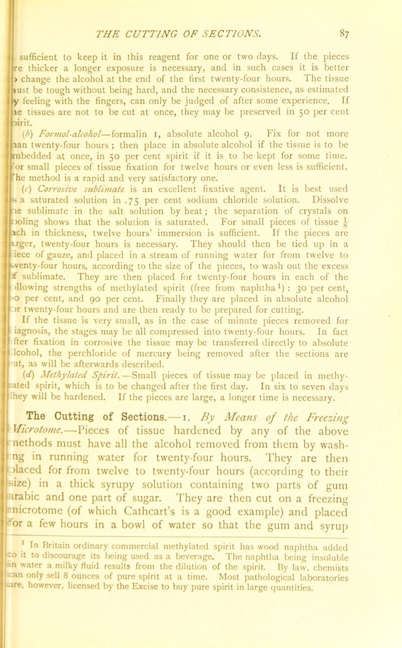 sufficient to keep it in this reagent for one or two days. If the pieces re thicker a longer exposure is necessary, and in such cases it is better > change the alcohol at the end of the first twenty-four hours. The tissue i rust be tough without being hard, and the necessary consistence, as estimated y feeling with the fingers, can only be judged of after some experience. If le tissues are not to be cut at once, they may be preserved in 50 per cent oirit. (b) Formol-alcohol—formalin 1, absolute alcohol 9. Fix for not more lan twenty-four hours ; then place in absolute alcohol if the tissue is to be mbedded at once, in 50 per cent spirit if it is to be kept for some time, ‘or small pieces of tissue fixation for twelve hours or even less is sufficient, 'he method is a rapid and very satisfactory one. (c) Corrosive sublimate is an excellent fixative agent. It is best used sa saturated solution in .75 per cent sodium chloride solution. Dissolve tie sublimate in the salt solution by heat; the separation of crystals on Doling shows that the solution is saturated. For small pieces of tissue ^ ach in thickness, twelve hours’ immersion is sufficient. If the pieces are Lrger, twenty-four hours is necessary. They should then be tied up in a rece of gauze, and placed in a stream of running water for from twelve to .-venty-four hours, according to the size of the pieces, to wash out the excess If sublimate. They are then placed for twenty-four hours in each of the blowing strengths of methylated spirit (free from naphtha1): 30 per cent, 'O per cent, and 90 per cent. Finally they are placed in absolute alcohol cir twenty-four hours and are then ready to be prepared for cutting. If the tissue is very small, as in the case of minute pieces removed for iagnosis, the stages may be all compressed into twenty-four hours. In fact fter fixation in corrosive the tissue may be transferred directly to absolute Icohol, the perchloride of mercury being removed after the sections are ut, as will be afterwards described. (d) Methylated Spirit. —Small pieces of tissue may be placed in methy- lated spirit, which is to be changed after the first day. In six to seven days they will be hardened. If the pieces are large, a longer time is necessary. The Cutting of Sections.—1. By Means of the Freezing Microtome.—Pieces of tissue hardened by any of the above methods must have all the alcohol removed from them by wasti- ng in running water for twenty-four hours. They are then olaced for from twelve to twenty-four hours (according to their size) in a thick syrupy solution containing two parts of gum nrabic and one part of sugar. They are then cut on a freezing microtome (of which Cathcart’s is a good example) and placed f^or a few hours in a bowl of water so that the gum and syrup 1 In Britain ordinary commercial methylated spirit has wood naphtha added O it to discourage its being used as a beverage. The naphtha being insoluble lin water a milky fluid results from the dilution of the spirit. By law, chemists can only sell 8 ounces of pure spirit at a time. Most pathological laboratories tare, however, licensed by the Excise to buy pure spirit in large quantities.