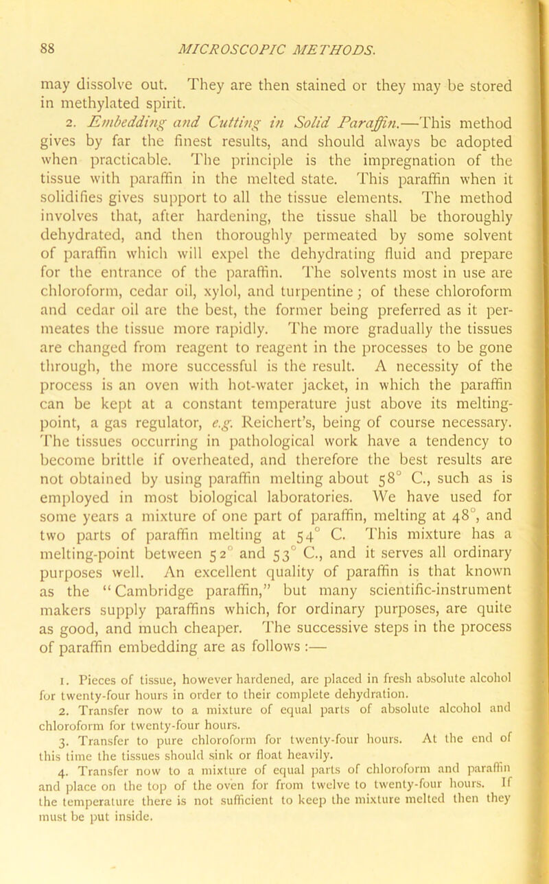 may dissolve out. They are then stained or they may be stored in methylated spirit. 2. Embedding and Cutting in Solid Paraffin.—This method gives by far the finest results, and should always be adopted when practicable. The principle is the impregnation of the tissue with paraffin in the melted state. This paraffin when it solidifies gives support to all the tissue elements. The method involves that, after hardening, the tissue shall be thoroughly dehydrated, and then thoroughly permeated by some solvent of paraffin which will expel the dehydrating fluid and prepare for the entrance of the paraffin. The solvents most in use are chloroform, cedar oil, xylol, and turpentine; of these chloroform and cedar oil are the best, the former being preferred as it per- meates the tissue more rapidly. The more gradually the tissues are changed from reagent to reagent in the processes to be gone through, the more successful is the result. A necessity of the process is an oven with hot-water jacket, in which the paraffin can be kept at a constant temperature just above its melting- point, a gas regulator, e.g. Reichert’s, being of course necessary. 'Fhe tissues occurring in pathological work have a tendency to become brittle if overheated, and therefore the best results are not obtained by using paraffin melting about 58° C, such as is employed in most biological laboratories. We have used for some years a mixture of one part of paraffin, melting at 48°, and two parts of paraffin melting at 540 C. This mixture has a melting-point between 52 and 53' C., and it serves all ordinary purposes well. An excellent quality of paraffin is that known as the “ Cambridge paraffin,” but many scientific-instrument makers supply paraffins which, for ordinary purposes, are quite as good, and much cheaper. The successive steps in the process of paraffin embedding are as follows :— 1. Pieces of tissue, however hardened, are placed in fresh absolute alcohol for twenty-four hours in order to their complete dehydration. 2. Transfer now to a mixture of equal parts of absolute alcohol and chloroform for twenty-four hours. 3. Transfer to pure chloroform for twenty-four hours. At the end of this time the tissues should sink or float heavily. 4. Transfer now to a mixture of equal parts of chloroform and paraffin and place on the top of the oven for from twelve to twenty-four hours. If the temperature there is not sufficient to keep the mixture melted then they must be put inside.