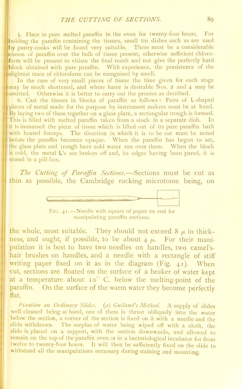 5. Place in pure melted paraffin in the oven for twenty-four hours. For holding the paraffin containing the tissues, small tin dishes such as are used by pastry-cooks will be found very suitable. There must be a considerable excess of paraffin over the bulk of tissue present, otherwise sufficient chloro- form will be present to vitiate the final result and not give the perfectly hard block obtained with pure paraffin. With experience, the persistence of the slightest trace of chloroform can be recognised by smell. In the case of very small pieces of tissue the time given for each stage may be much shortened, and where haste is desirable Nos. 2 and 4 may be omitted. Otherwise it is better to carry out the process as decribed. 6. Cast the tissues in blocks of paraffin as follows : Pairs of L-shaped pieces of metal made for the purpose by instrument makers must Ire at hand. By laying two of these together on a glass plate, a rectangular trough is formed. This is filled with melted paraffin taken from a stock in a separate dish. In i it is immersed the piece of tissue which is lifted out of its pure paraffin bath with heated forceps. The direction in which it is to be cut must be noted before the paraffin becomes opaque. When the paraffin has begun to set, the glass plate and trough have cold water run over them. When the block is cold, the metal L’s are broken off and, its edges having been pared, it is stored in a pill-box. The Cutting of Paraffin Sections.—Sections must be cut as thin as possible, the Cambridge rocking microtome being, on > Fig. 41.—Needle with square of paper on end for manipulating paraffin sections. the whole, most suitable. They should not exceed 8 //, in thick- ness, and ought, if possible, to be about 4 ji. For their mani- pulation it is best to have two needles on handles, two camel’s- hair brushes on handles, and a needle with a rectangle of stiff writing paper fixed on it as in the diagram (Fig. 41). When cut, sections are floated on the surface of a beaker of water kept at a temperature about 10 C. below the melting-point of the paraffin. On the surface of the warm water they become perfectly flat. Fixation on Ordinary Slides. (a) Gu/land's Method. A supply of slides well cleaned being at hand, one of them is thrust obliquely into the water below the section, a corner of the section is fixed on it with a needle and the slide withdrawn. The surplus of water being wiped off with a cloth, the slide is placed on a support, with the section downwards, and allowed to remain on the top of the paraffin oven or in a bacteriological incubator for from twelve to twenty-four hours. It will then be sufficiently fixed on the slide to withstand all the manipulations necessary during staining and mounting.