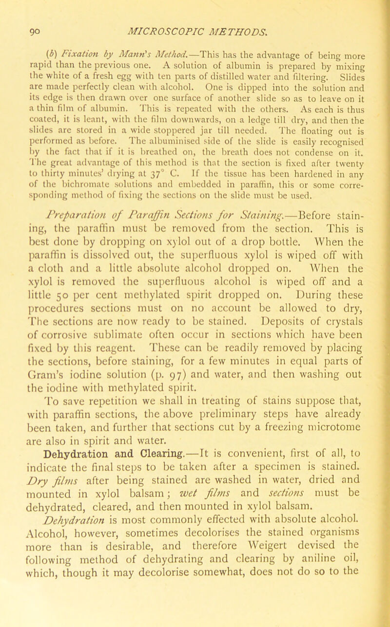 (b) Fixation by Mann's Method.—This has the advantage of being more rapid than the previous one. A solution of albumin is prepared by mixing the white of a fresh egg with ten parts of distilled water and filtering. Slides are made perfectly clean with alcohol. One is dipped into the solution and its edge is then drawn over one surface of another slide so as to leave on it a thin film of albumin. This is repeated with the others. As each is thus coated, it is leant, with the film downwards, on a ledge till dry, and then the slides are stored in a wide stoppered jar till needed. The floating out is performed as before. The albuminised side of the slide is easily recognised by the fact that if it is breathed on, the breath does not condense on it. T he great advantage of this method is that the section is fixed after twenty to thirty minutes’ drying at 370 C. If the tissue has been hardened in any of the bichromate solutions and embedded in paraffin, this or some corre- sponding method of fixing the sections on the slide must be used. Preparation of Paraffin Sections for Staining.—Before stain- ing, the paraffin must be removed from the section. This is best done by dropping on xylol out of a drop bottle. When the paraffin is dissolved out, the superfluous xylol is wiped off with a cloth and a little absolute alcohol dropped on. When the xylol is removed the superfluous alcohol is wiped off and a little 50 per cent methylated spirit dropped on. During these procedures sections must on no account be allowed to dry, The sections are now ready to be stained. Deposits of crystals of corrosive sublimate often occur in sections which have been fixed by this reagent. These can be readily removed by placing the sections, before staining, for a few minutes in equal parts of Gram’s iodine solution (p. 97) and water, and then washing out the iodine with methylated spirit. To save repetition we shall in treating of stains suppose that, with paraffin sections, the above preliminary steps have already been taken, and further that sections cut by a freezing microtome are also in spirit and water. Dehydration and Clearing.—It is convenient, first of all, to indicate the final steps to be taken after a specimen is stained. Dry films after being stained are washed in water, dried and mounted in xylol balsam; wet films and sections must be dehydrated, cleared, and then mounted in xylol balsam. Dehydration is most commonly effected with absolute alcohol. Alcohol, however, sometimes decolorises the stained organisms more than is desirable, and therefore Weigert devised the following method of dehydrating and clearing by aniline oil, which, though it may decolorise somewhat, does not do so to the
