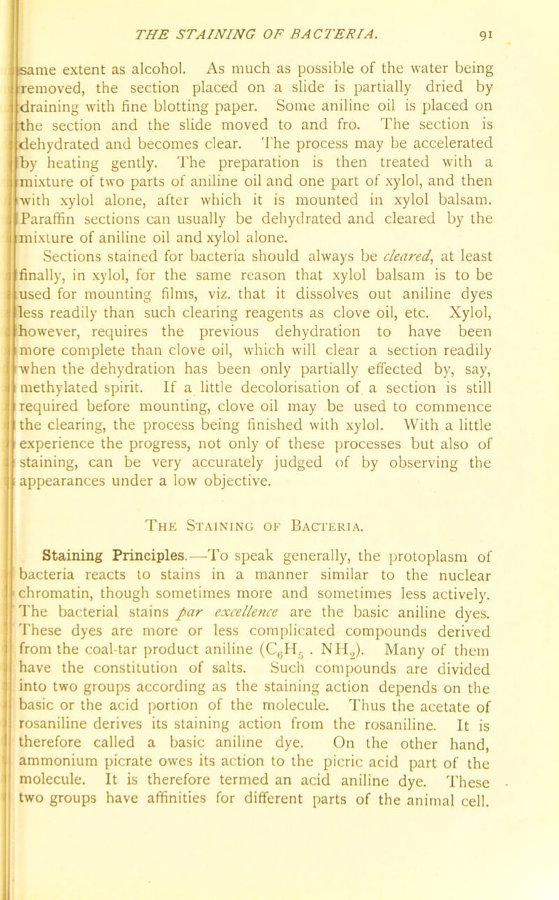 same extent as alcohol. As much as possible of the water being removed, the section placed on a slide is partially dried by draining with fine blotting paper. Some aniline oil is placed on the section and the slide moved to and fro. The section is dehydrated and becomes clear. The process may be accelerated by heating gently. The preparation is then treated with a mixture of two parts of aniline oil and one part of xylol, and then with xylol alone, after which it is mounted in xylol balsam. Paraffin sections can usually be dehydrated and cleared by the mixture of aniline oil and xylol alone. Sections stained for bacteria should always be cleared, at least finally, in xylol, for the same reason that xylol balsam is to be used for mounting films, viz. that it dissolves out aniline dyes less readily than such clearing reagents as clove oil, etc. Xylol, however, requires the previous dehydration to have been more complete than clove oil, which will clear a section readily when the dehydration has been only partially effected by, say, methylated spirit. If a little decolorisation of a section is still required before mounting, clove oil may be used to commence the clearing, the process being finished with xylol. With a little experience the progress, not only of these processes but also of staining, can be very accurately judged of by observing the appearances under a low objective. The Staining of Bacteria. Staining Principles.—To speak generally, the protoplasm of bacteria reacts to stains in a manner similar to the nuclear ■chromatin, though sometimes more and sometimes less actively. The bacterial stains par excellence are the basic aniline dyes. These dyes are more or less complicated compounds derived from the coal-tar product aniline (CaH5 . NH,). Many of them have the constitution of salts. Such compounds are divided into two groups according as the staining action depends on the basic or the acid portion of the molecule. Thus the acetate of rosaniline derives its staining action from the rosaniline. It is therefore called a basic aniline dye. On the other hand, ammonium picrate owes its action to the picric acid part of the molecule. It is therefore termed an acid aniline dye. These two groups have affinities for different parts of the animal cell.
