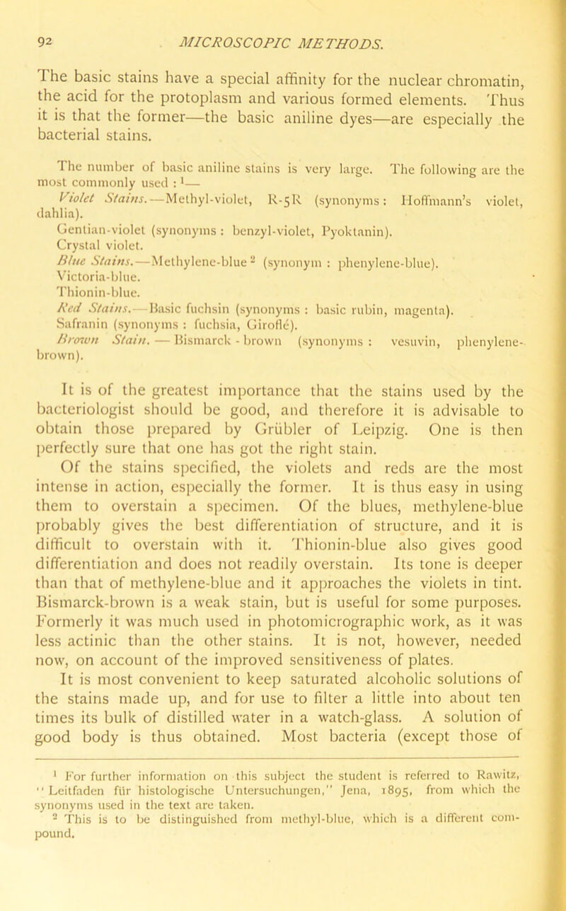 I he basic stains have a special affinity for the nuclear chromatin, the acid for the protoplasm and various formed elements. Thus it is that the former—the basic aniline dyes—are especially the bacterial stains. The number of basic aniline stains is very large. The following are the most commonly used :1— Violet Stains.—Methyl-violet, R.-5R (synonyms: Hoffmann’s violet, dahlia). Gentian-violet (synonyms : benzyl-violet, Pyoktanin). Crystal violet. Blue Stains.—Methylene-blue 2 (synonym : phenylene-blue). Victoria-blue. Thionin-blue. Red Stains.—Basic fuchsin (synonyms : basic rubin, magenta). Safranin (synonyms : fuchsia, Girofle). Brown Stain. — Bismarck - brown (synonyms : vesuvin, phenylene- brown). It is of the greatest importance that the stains used by the bacteriologist should be good, and therefore it is advisable to obtain those prepared by Griibler of Leipzig. One is then perfectly sure that one has got the right stain. Of the stains specified, the violets and reds are the most intense in action, especially the former. It is thus easy in using them to overstain a specimen. Of the blues, methylene-blue probably gives the best differentiation of structure, and it is difficult to overstain with it. Thionin-hlue also gives good differentiation and does not readily overstain. Its tone is deeper than that of methylene-blue and it approaches the violets in tint. Bismarck-brown is a weak stain, but is useful for some purposes. Formerly it was much used in photomicrographic work, as it was less actinic than the other stains. It is not, however, needed now, on account of the improved sensitiveness of plates. It is most convenient to keep saturated alcoholic solutions of the stains made up, and for use to filter a little into about ten times its bulk of distilled water in a watch-glass. A solution of good body is thus obtained. Most bacteria (except those of 1 For further information on this subject the student is referred to Rawitz, Leitfaden fiir histologische Untersuchungen, Jena, 1895, from which the synonyms used in the text are taken. 2 This is to be distinguished from methyl-blue, which is a different com- pound.