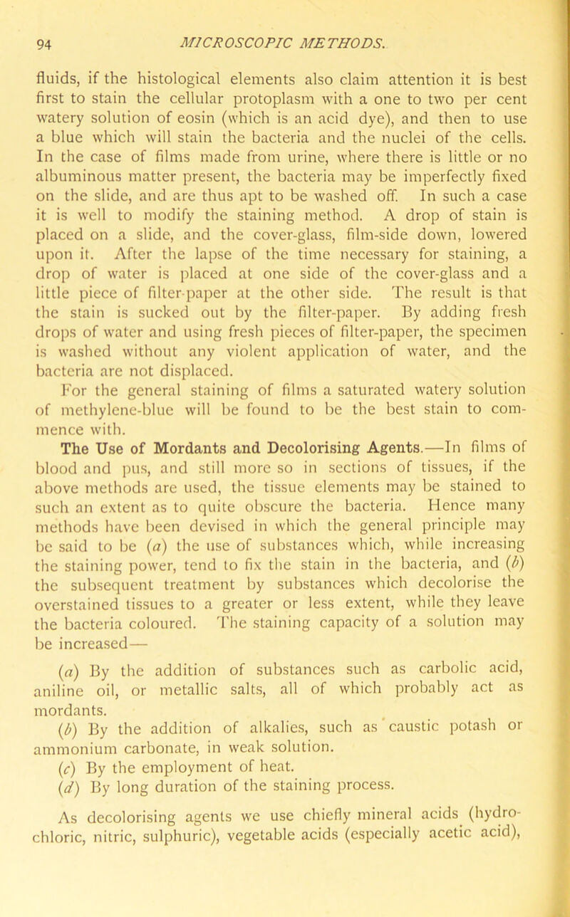 fluids, if the histological elements also claim attention it is best first to stain the cellular protoplasm with a one to two per cent watery solution of eosin (which is an acid dye), and then to use a blue which will stain the bacteria and the nuclei of the cells. In the case of films made from urine, where there is little or no albuminous matter present, the bacteria may be imperfectly fixed on the slide, and are thus apt to be washed off. In such a case it is well to modify the staining method. A drop of stain is placed on a slide, and the cover-glass, film-side down, lowered upon it. After the lapse of the time necessary for staining, a drop of water is placed at one side of the cover-glass and a little piece of filter-paper at the other side. The result is that the stain is sucked out by the filter-paper. By adding fresh drops of water and using fresh pieces of filter-paper, the specimen is washed without any violent application of water, and the bacteria are not displaced. For the general staining of films a saturated watery solution of methylene-blue will be found to be the best stain to com- mence with. The Use of Mordants and Decolorising Agents.—In films of blood and pus, and still more so in section's of tissues, if the above methods are used, the tissue elements may be stained to such an extent as to quite obscure the bacteria. Hence many methods have been devised in which the general principle may be said to be (a) the use of substances which, while increasing the staining power, tend to fix the stain in the bacteria, and (b) the subsequent treatment by substances which decolorise the overstained tissues to a greater or less extent, while they leave the bacteria coloured. The staining capacity of a solution may be increased — (a) By the addition of substances such as carbolic acid, aniline oil, or metallic salts, all of which probably act as mordants. (b) By the addition of alkalies, such as caustic potash or ammonium carbonate, in weak solution. (c) By the employment of heat. (</) By long duration of the staining process. As decolorising agents we use chiefly mineral acids (hydro- chloric, nitric, sulphuric), vegetable acids (especially acetic acid),