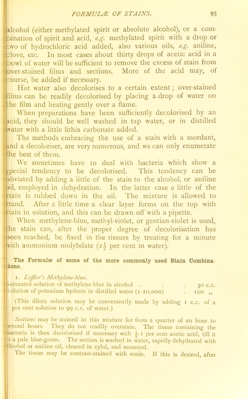 alcohol (either methylated spirit or absolute alcohol), or a com- Dination of spirit and acid, e.g. methylated spirit with a drop or two of hydrochloric acid added, also various oils, e.g. aniline, clove, etc. In most cases about thirty drops of acetic acid in a oowl of water will be sufficient to remove the excess of stain from over-stained films and sections. More of the acid may, of course, be added if necessary. Hot water also decolorises to a certain extent; over-stained dims can be readily decolorised by placing a drop of water on :he film and heating gently over a flame. When preparations have been sufficiently decolorised by an icid, they should be well washed in tap water, or in distilled water with a little lithia carbonate added. The methods embracing the use of a stain with a mordant, md a decoloriser, are very numerous, and we can only enumerate he best of them. We sometimes have to deal with bacteria which show a pecial tendency to be decolorised. This tendency can be >bviated by adding a little of the stain to the alcohol, or aniline >il, employed in dehydration. In the latter case a little of the •tain is rubbed down in the oil. The mixture is allowed to tand. After a little time a clear layer forms on the top with Tain in solution, and this can be drawn off with a pipette. When methylene-blue, methyl-violet, or gentian-violet is used, he stain can, after the proper degree of decolorisation has >een reached, be fixed in the tissues by treating for a minute vith ammonium molybdate (2J per cent in water). The Formulae of some of the more commonly used Stain Combina ions. 1. LoJJleAs Methylene-blue. iaturated solution of methylene-blue in alcohol . . .30 c.c. iolution of potassium hydrate in distilled water (1-10,000) . 100 ,, (This dilute solution may be conveniently made by adding 1 c.c. of a per cent solution to 99 c.c. of water.) Sections may be stained in this mixture for from a quarter of an hour to everal hours. They do not readily overstain. The tissue containing the bacteria is then decolorised if necessary with £-1 per cent acetic acid, till it » a pale blue-green. The section is washed in water, rapidly dehydrated with Icohol or aniline oil, cleared in xylol, and mounted. The tissue may be contrast-stained with eosin. If this is desired, after