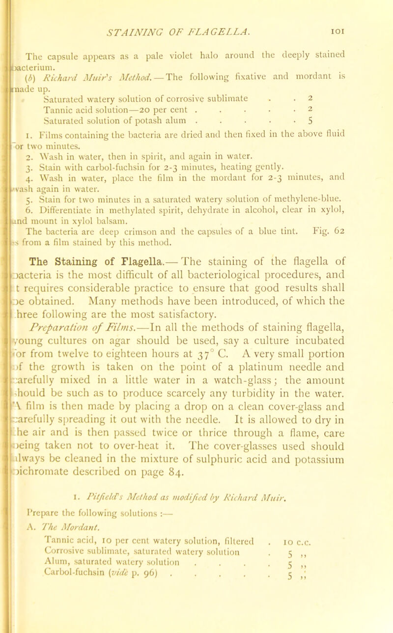 STAINING OF FLAGELLA. IOI The capsule appears as a pale violet halo around the deeply stained cterium. (£) Richard Muir's Method. —The following fixative and mordant is ade up. Saturated watery solution of corrosive sublimate . . 2 Tannic acid solution—20 per cent . . . • -2 Saturated solution of potash alum . . . . .5 1. Films containing the bacteria are dried and then fixed in the above fluid ~or two minutes. 2. Wash in water, then in spirit, and again in water. 3. Stain with carbol-fuchsin for 2-3 minutes, heating gently. 4. Wash in water, place the film in the mordant for 2-3 minutes, and wash again in water. 5. Stain for two minutes in a saturated watery solution of methylene-blue. 6. Differentiate in methylated spirit, dehydrate in alcohol, clear in xylol, nd mount in xylol balsam. The bacteria are deep crimson and the capsules of a blue tint. Fig. 62 s from a film stained by this method. The Staining of Flagella.— The staining of the flagella of oacteria is the most difficult of all bacteriological procedures, and t requires considerable practice to ensure that good results shall e obtained. Many methods have been introduced, of which the hree following are the most satisfactory. Preparatioti of Films.—In all the methods of staining flagella, 'oung cultures on agar should be used, say a culture incubated or from twelve to eighteen hours at 370 C. A very small portion jf the growth is taken on the point of a platinum needle and carefully mixed in a little water in a watch-glass; the amount should be such as to produce scarcely any turbidity in the water. •\ film is then made by placing a drop on a clean cover-glass and arefully spreading it out with the needle. It is allowed to dry in he air and is then passed twice or thrice through a flame, care oeing taken not to over-heat it. The cover-glasses used should dways be cleaned in the mixture of sulphuric acid and potassium oichromate described on page 84. I. Pitfield's Method as modified by Richard Muir. Prepare the following solutions :— A. The Mordant. Tannic acid, 10 per cent watery solution, filtered . 10 c.c. Corrosive sublimate, saturated watery solution . 5 ,, Alum, saturated watery solution . . . • 5 ,, Carbol-fuchsin (vide p. 96) . . . . -5,1