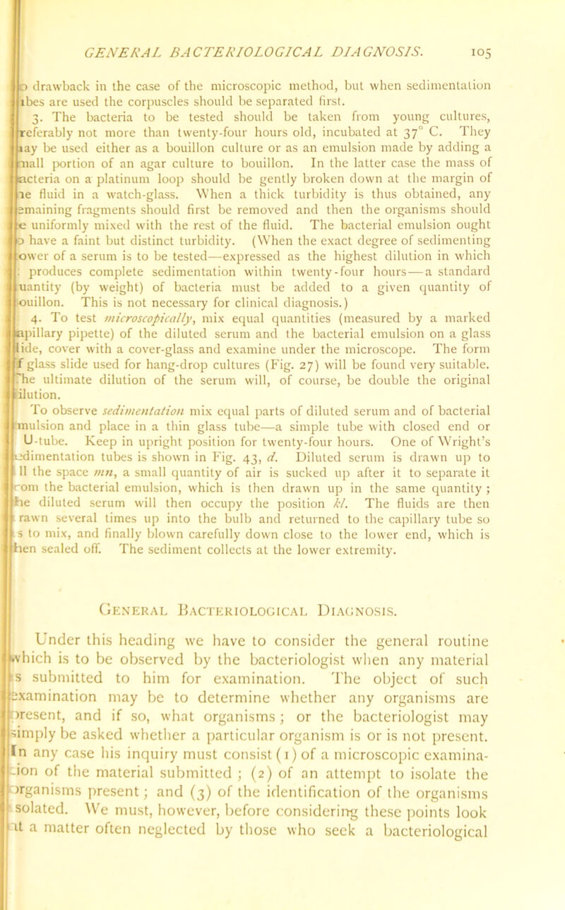 d drawback in the case of the microscopic method, but when sedimentation ibes are used the corpuscles should be separated first. 3. The bacteria to be tested should be taken from young cultures, referably not more than twenty-four hours old, incubated at 37° C. They ray be used either as a bouillon culture or as an emulsion made by adding a mall portion of an agar culture to bouillon. In the latter case the mass of acteria on a platinum loop should be gently broken down at the margin of ae fluid in a watch-glass. When a thick turbidity is thus obtained, any emaining fragments should first be removed and then the organisms should e uniformly mixed with the rest of the fluid. The bacterial emulsion ought 0 have a faint but distinct turbidity. (When the exact degree of sedimenting ower of a serum is to be tested—expressed as the highest dilution in which produces complete sedimentation within twenty-four hours—a standard uantity (by weight) of bacteria must be added to a given quantity of ouillon. This is not necessary for clinical diagnosis.) 4. To test microscopically, mix equal quantities (measured by a marked apillary pipette) of the diluted serum and the bacterial emulsion on a glass lide, cover with a cover-glass and examine under the microscope. The form / glass slide used for hang-drop cultures (Fig. 27) will be found very suitable, ''he ultimate dilution of the serum will, of course, be double the original ilution. To observe sedimentation mix equal parts of diluted serum and of bacterial inulsion and place in a thin glass tube—a simple tube with closed end or U-tube. Keep in upright position for twenty-four hours. One of Wright’s ^dimentation tubes is shown in Fig. 43, d. Diluted serum is drawn up to 11 the space mn, a small quantity of air is sucked up after it to separate it rom the bacterial emulsion, which is then drawn up in the same quantity ; rie diluted serum will then occupy the position Id. The fluids are then rawn several times up into the bulb and returned to the capillary tube so s to mix, and finally blown carefully down close to the lower end, which is hen sealed off. The sediment collects at the lower extremity. General Bacteriological Diagnosis. Under this heading we have to consider the general routine which is to be observed by the bacteriologist when any material ■S submitted to him for examination. The object of such examination may be to determine whether any organisms are oresent, and if so, what organisms; or the bacteriologist may simply be asked whether a particular organism is or is not present. In any case his inquiry must consist (1) of a microscopic examina- I'-ion of the material submitted ; (2) of an attempt to isolate the organisms present; and (3) of the identification of the organisms I solated. We must, however, before considering these points look fit a matter often neglected by those who seek a bacteriological