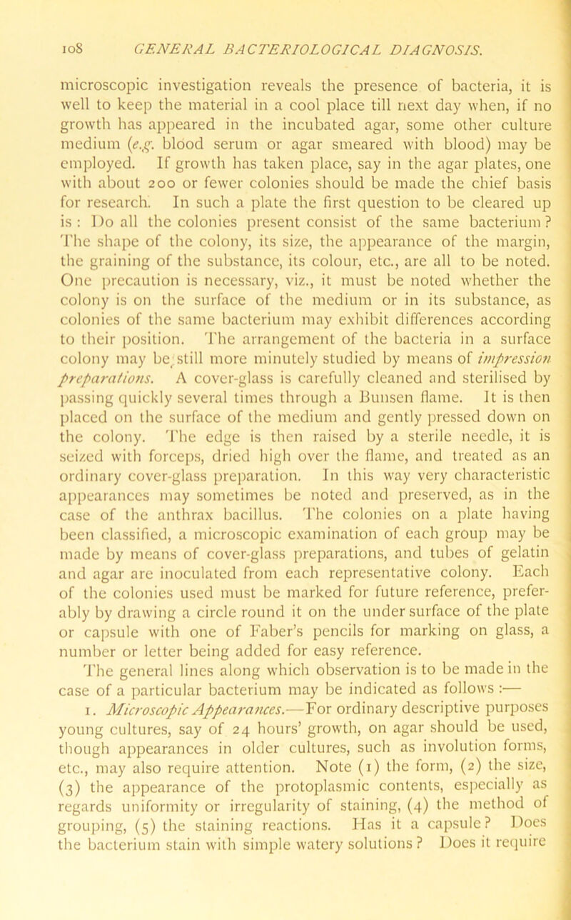 microscopic investigation reveals the presence of bacteria, it is well to keep the material in a cool place till next day when, if no growth has appeared in the incubated agar, some other culture medium (e.g. blood serum or agar smeared with blood) may be employed. If growth has taken place, say in the agar plates, one with about 200 or fewer colonies should be made the chief basis for research. In such a plate the first question to be cleared up is: Do all the colonies present consist of the same bacterium? The shape of the colony, its size, the appearance of the margin, the graining of the substance, its colour, etc., are all to be noted. One precaution is necessary, viz., it must be noted whether the colony is on the surface of the medium or in its substance, as colonies of the same bacterium may exhibit differences according to their position. The arrangement of the bacteria in a surface colony may be^still more minutely studied by means of impression preparations. A cover-glass is carefully cleaned and sterilised by passing quickly several times through a Bunsen flame. It is then placed on the surface of the medium and gently pressed down on the colony. The edge is then raised by a sterile needle, it is seized with forceps, dried high over the flame, and treated as an ordinary cover-glass preparation. In this way very characteristic appearances may sometimes be noted and preserved, as in the case of the anthrax bacillus. The colonies on a plate having been classified, a microscopic examination of each group may be made by means of cover-glass preparations, and tubes of gelatin and agar are inoculated from each representative colony. Each of the colonies used must be marked for future reference, prefer- ably by drawing a circle round it on the undersurface of the plate or capsule with one of Faber’s pencils for marking on glass, a number or letter being added for easy reference. The general lines along which observation is to be made in the case of a particular bacterium may be indicated as follows :— 1. Microscopic Appearances.—For ordinary descriptive purposes young cultures, say of 24 hours’ growth, on agar should be used, though appearances in older cultures, such as involution forms, etc., may also require attention. Note (1) the form, (2) the size, (3) the appearance of the protoplasmic contents, especially as regards uniformity or irregularity of staining, (4) the method of grouping, (5) the staining reactions. Has it a capsule? Does the bacterium stain with simple watery solutions? Does it require