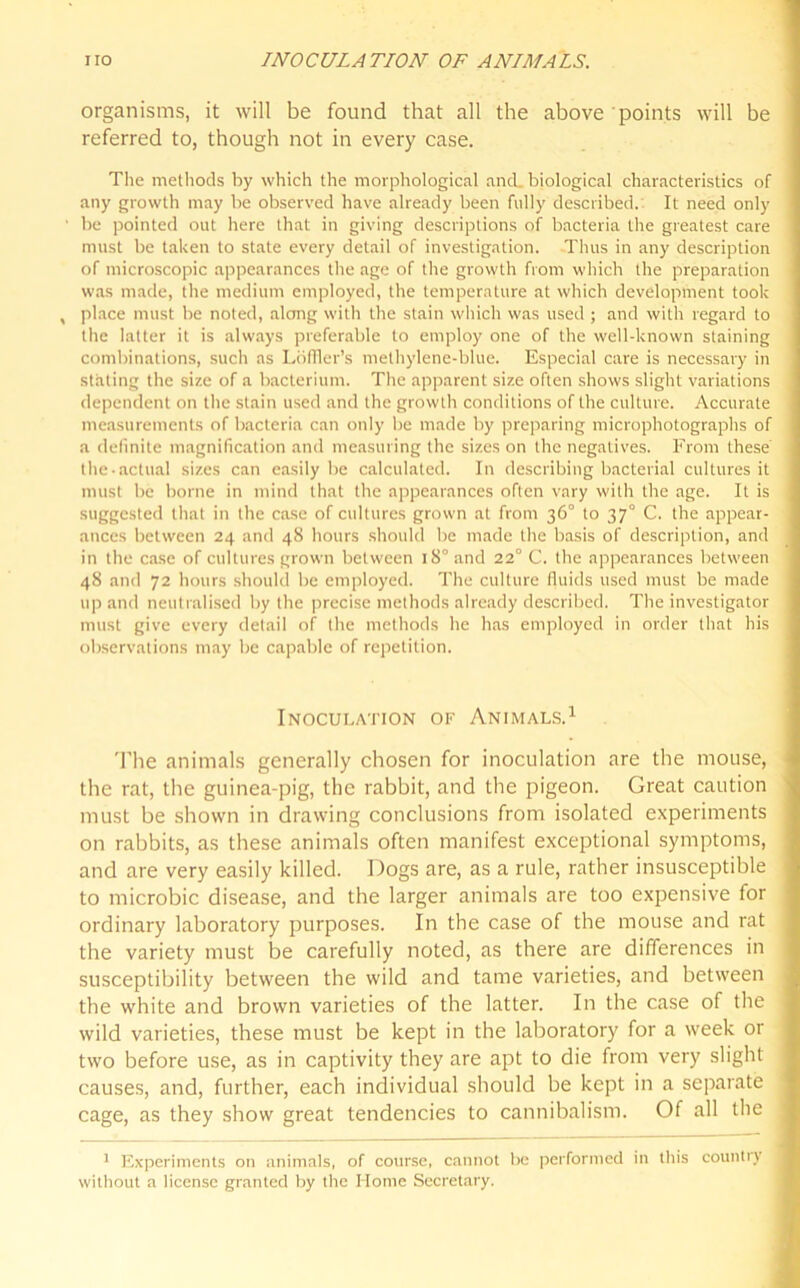 organisms, it will be found that all the above points will be referred to, though not in every case. The methods by which the morphological and. biological characteristics of any growth may be observed have already been fully described. It need only ■ be pointed out here that in giving descriptions of bacteria the greatest care must be taken to state every detail of investigation. Thus in any description of microscopic appearances the age of the growth from which the preparation was made, the medium employed, the temperature at which development took , place must be noted, along with the stain which was used ; and with regard to the latter it is always preferable to employ one of the well-known staining combinations, such as Loffler’s methylene-blue. Especial care is necessary in stating the size of a bacterium. The apparent size often shows slight variations dependent on the stain used and the growth conditions of the culture. Accurate measurements of bacteria can only be made by preparing microphotographs of a definite magnification and measuring the sizes on the negatives. From these the-actual sizes can easily be calculated. In describing bacterial cultures it must be borne in mind that the appearances often vary with the age. It is suggested that in the case of cultures grown at from 36° to 370 C. the appear- ances between 24 and 48 hours should be made the basis of description, and in the case of cultures grown between 180 and 22° C. the appearances between 48 and 72 hours should be employed. The culture fluids used must be made up and neutralised by the precise methods already described. The investigator must give every detail of the methods he has employed in order that his observations may be capable of repetition. Inoculation of Animals.1 'Fhe animals generally chosen for inoculation are the mouse, the rat, the guinea-pig, the rabbit, and the pigeon. Great caution must be shown in drawing conclusions from isolated experiments on rabbits, as these animals often manifest exceptional symptoms, and are very easily killed. Dogs are, as a rule, rather insusceptible to microbic disease, and the larger animals are too expensive for ordinary laboratory purposes. In the case of the mouse and rat the variety must be carefully noted, as there are differences in susceptibility between the wild and tame varieties, and between the white and brown varieties of the latter. In the case of the wild varieties, these must be kept in the laboratory for a week or two before use, as in captivity they are apt to die from very slight causes, and, further, each individual should be kept in a separate cage, as they show great tendencies to cannibalism. Of all the 1 Experiments on animals, of course, cannot be performed in this country without a license granted by the Home Secretary.