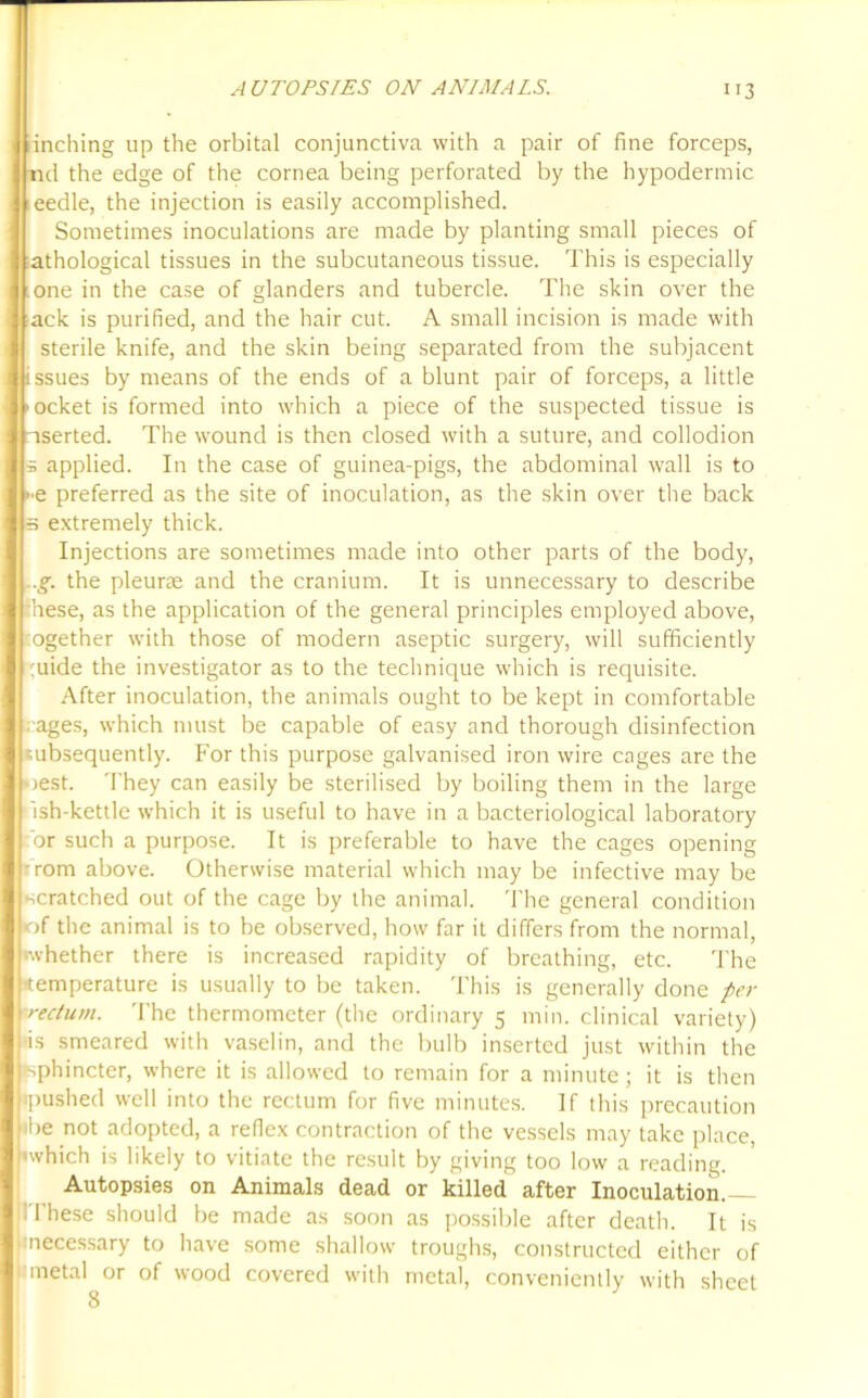 inching up the orbital conjunctiva with a pair of fine forceps, d the edge of the cornea being perforated by the hypodermic eedle, the injection is easily accomplished. Sometimes inoculations are made by planting small pieces of thological tissues in the subcutaneous tissue. This is especially one in the case of glanders and tubercle. The skin over the ack is purified, and the hair cut. A small incision is made with sterile knife, and the skin being separated from the subjacent ssues by means of the ends of a blunt pair of forceps, a little ocket is formed into which a piece of the suspected tissue is serted. The wound is then closed with a suture, and collodion applied. In the case of guinea-pigs, the abdominal wall is to •■e preferred as the site of inoculation, as the skin over the back s extremely thick. Injections are sometimes made into other parts of the body, .g. the pleurae and the cranium. It is unnecessary to describe hese, as the application of the general principles employed above, ogether with those of modern aseptic surgery, will sufficiently ;uide the investigator as to the technique which is requisite. After inoculation, the animals ought to be kept in comfortable /ages, which must be capable of easy and thorough disinfection subsequently. For this purpose galvanised iron wire cages are the jest. They can easily be sterilised by boiling them in the large ish-kettle which it is useful to have in a bacteriological laboratory or such a purpose. It is preferable to have the cages opening -rom above. Otherwise material which may be infective may be scratched out of the cage by the animal. The general condition •of the animal is to be observed, how far it differs from the normal, •whether there is increased rapidity of breathing, etc. The •temperature is usually to be taken. This is generally done per rectum. The thermometer (the ordinary 5 min. clinical variety) •is smeared with vaselin, and the bulb inserted just within the •sphincter, where it is allowed to remain for a minute; it is then •pushed well into the rectum for five minutes. If this precaution •be not adopted, a reflex contraction of the vessels may take place, •which is likely to vitiate the result by giving too low a reading. Autopsies on Animals dead or killed after Inoculation. ! 1 hese should be made as soon as possible after death. It is necessary to have some shallow troughs, constructed either of metal or of wood covered with metal, conveniently with sheet 8