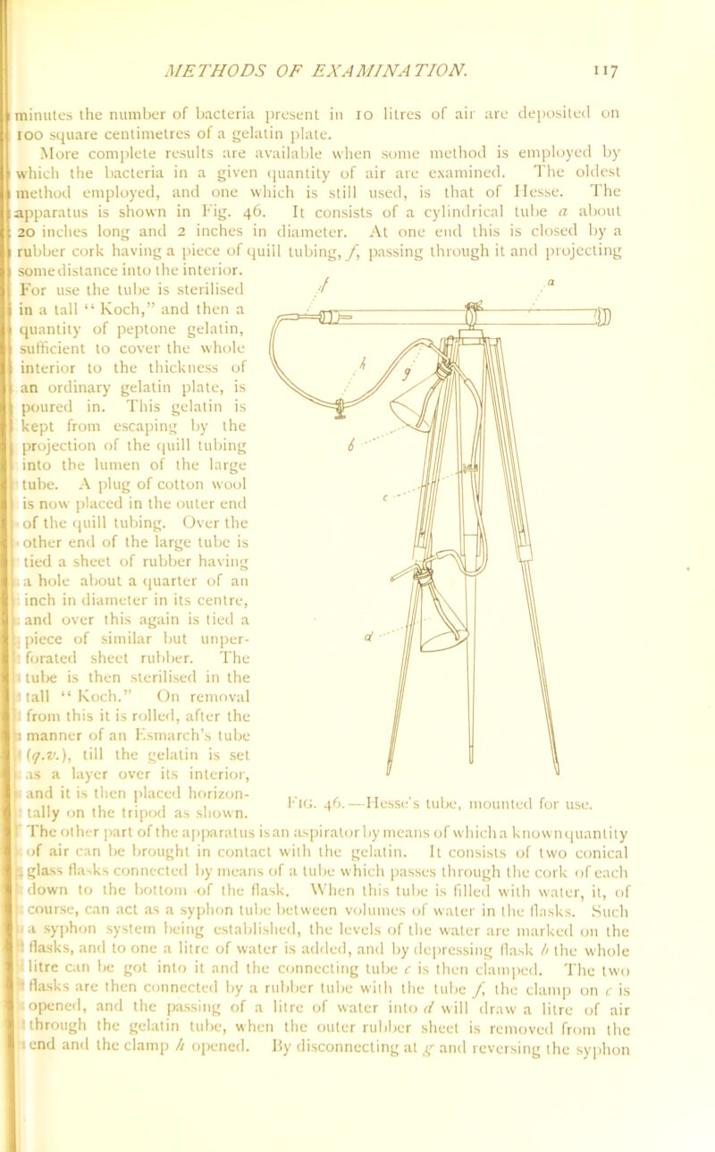 minules the number of bacteria present in xo litres of air are deposited on 100 square centimetres of a gelatin plate. More complete results are available when some method is employed by which the bacteria in a given quantity of air are examined. The oldest method employed, and one which is still used, is that of Hesse. The apparatus is shown in Fig. 46. It consists of a cylindrical tube a about 20 inches long and 2 inches in diameter. At one end this is closed by a rubber cork having a piece of quill tubing,/, passing through it and projecting some distance into the interior. For use the tube is sterilised // a in a tall “ Koch,” and then a quantity of peptone gelatin, sufficient to cover the whole interior to the thickness of an ordinary gelatin plate, is poured in. This gelatin is kept from escaping by the projection of the quill tubing into the lumen of the large ■ tube. A plug of cotton wool is now placed in the outer end • of the quill tubing. Over the jther end of the large tube is bed a sheet of rubber having r hole about a quarter of an inch in diameter in its centre, and over this again is tied a piece of similar but unper- forated sheet rubber. The tube is then sterilised in the tall “ Koch.” On removal from this it is rolled, after the manner of an Esmarch’s tube ((j.v.), till the gelatin is set as a layer over its interior, a syphon system being established, the levels of the water are marked on the flasks, and to one a litre of water is added, and by depressing flask b the whole litre can be got into it and the connecting tube c is then clamped. The two flasks are then connected by a rubber tube with the tube / the clamp on c is opened, and the passing of a litre of water into d will draw a litre of air through the gelatin tube, when the outer rubber sheet is removed from the end and the clamp h opened. By disconnecting at g and reversing the syphon