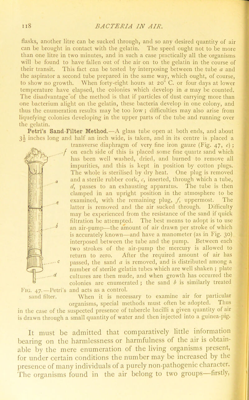 flasks, another litre can be sucked through, and so any desired quantity of air can be brought in contact with the gelatin. The speed ought not to be more than one litre in two minutes, and in such a case practically all the organisms will be found to have fallen out of the air on to the gelatin in the course of their transit. This fact can be tested by interposing between the tube a and the aspirator a second tube prepared in the same way, which ought, of course, to show no growth. When forty-eight hours at 20° C. or four days at lower temperature have elapsed, the colonies which develop in a may be counted. The disadvantage of the method is that if particles of dust carrying more than one bacterium alight on the gelatin, these bacteria develop in one colony, and thus the enumeration results may be too low ; difficulties may also arise from liquefying colonies developing in the upper parts of the tube and running over the gelatin. Petri’s Sand-Filter Method.—A glass tube open at both ends, and about 3i inches long and half an inch wide, is taken, and in its centre is placed a transverse diaphragm of very fine iron gauze (Fig. 47, c) ; f 0,1 each side of this is placed some fine quartz sand which has been well washed, dried, and burned to remove all impurities, and this is kept in position by cotton plugs. The whole is sterilised by dry heat. One plug is removed and a sterile rubber cork, c, inserted, through which a tube, d, passes to an exhausting apparatus. The tube is then clamped in an upright position in the atmosphere to be examined, with the remaining plug, f uppermost. The latter is removed and the air sucked through. Difficulty may be experienced from the resistance of the sand if quick filtration be attempted. The best means to adopt is to use an air-pump—the amount of air drawn per stroke of which is accurately known—and have a manometer (as in Fig. 30) interposed between the tube and the pump. Between each two strokes of the air-pump the mercury is allowed to return to zero. After the required amount of air has passed, the sand a is removed, and is distributed among a number of sterile gelatin tubes which are well shaken ; plate cultures are then made, and when growth has occurred the colonies are enumerated ; the sand b is similarly treated Fig. 47.—Petri's and acts as a control. sand filter. When it is necessary to examine air for particular organisms, special methods must often be adopted. Thus in the case of the suspected presence of tubercle bacilli a given quantity of air is drawn through a small quantity of water and then injected into a guinea-pig. It must be admitted that comparatively little information bearing on the harmlessness or harmfulness of the air is obtain- able by the mere enumeration of the living organisms present, for under certain conditions the number may be increased by the presence of many individuals of a purely non-pathogenic character. The organisms found in the air belong to two groups—firstly,