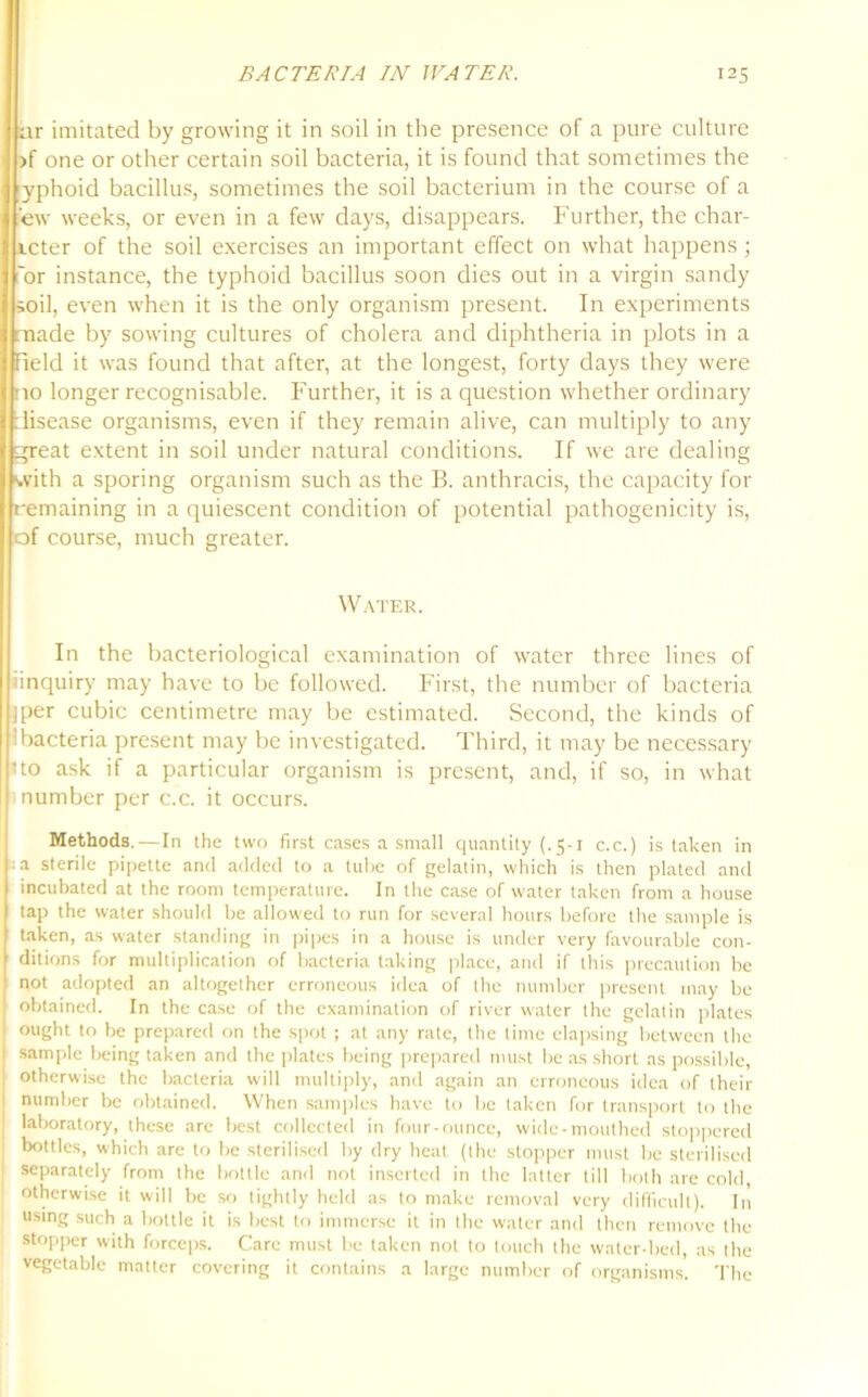 ar imitated by growing it in soil in the presence of a pure culture >f one or other certain soil bacteria, it is found that sometimes the yphoid bacillus, sometimes the soil bacterium in the course of a Pew weeks, or even in a few days, disappears. Further, the char- icter of the soil exercises an important effect on what happens; 'or instance, the typhoid bacillus soon dies out in a virgin sandy soil, even when it is the only organism present. In experiments made by sowing cultures of cholera and diphtheria in plots in a field it was found that after, at the longest, forty days they were no longer recognisable. Further, it is a question whether ordinary disease organisms, even if they remain alive, can multiply to any great extent in soil under natural conditions. If we are dealing with a sporing organism such as the B. anthracis, the capacity for remaining in a quiescent condition of potential pathogenicity is, of course, much greater. Water. In the bacteriological examination of water three lines of ■inquiry may have to be followed. First, the number of bacteria jper cubic centimetre may be estimated. Second, the kinds of Bacteria present may be investigated. Third, it may be necessary no ask if a particular organism is present, and, if so, in what number per c.c. it occurs. Methods.—In the two first cases a small quantity (.5-1 c.c.) is taken in pa sterile pipette and added to a tube of gelatin, which is then plated and incubated at the room temperature. In the case of water taken from a house tap the water should be allowed to run for several hours before the sample is taken, as water standing in pipes in a house is under very favourable con- ditions for multiplication of bacteria taking place, and if this precaution be i not adopted an altogether erroneous idea of the number present may be obtained. In the case of the examination of river water the gelatin plates ought to be prepared on the spot; at any rate, the time elapsing between the sample being taken and the plates being prepared must be as short as possible, otherwise the bacteria will multiply, and again an erroneous idea of their number be obtained. When samples have to be taken for transport to the laboratory, these are best collected in four-ounce, wide-mouthed stoppered bottles, which are to be sterilised by dry heat (the stopper must be sterilised separately from the bottle and not inserted in the latter till both are cold, otherwise it will be so tightly held as to make removal very difficult). In using such a bottle it is best to immerse it in the water and then remove the stopper with forceps. Care must be taken not to touch the water-bed, as the vegetable matter covering it contains a large number of organisms. The