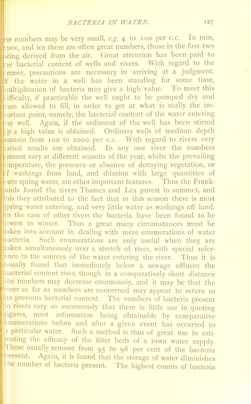 ne numbers may be very small, e.g. 4 to 100 per c.c. In rain, now, and ice there are often great numbers, those in the first two ■eing derived from the air. Great attention has been paid to ne bacterial content of wells and rivers. With regard to the ormer, precautions are necessary in arriving at a judgment, ff the water in a well has been standing for some time, nultiplication of bacteria may give a high value. To meet this ifficulty, if practicable the well ought to be pumped dry and nen allowed to fill, in order to get at what is really the im- ■ ortant point, namely, the bacterial content of the water entering ne well. Again, if the sediment of the well has been stirred p a high value is obtained. Ordinary wells of medium depth <ontain from 100 to 2000 per c.c. With regard to rivers very ;aried results are obtained. In any one river the numbers resent vary at different seasons of the year, whilst the prevailing emperature, the presence or absence of decaying vegetation, or f washings from land, and dilution with large quantities of ure spring water, are other important features. Thus the Frank- nnds found the rivers Thames and Lea purest in summer, and rhis they attributed to the fact that in this season there is most ;pring water entering, and very little water as washings off land, in the case of other rivers the bacteria have been found to be aiwest in winter. Thus a great many circumstances must be iaken into account in dealing with mere enumerations of water Bacteria. Such enumerations are only useful when they are iaken simultaneously over a stretch of river, with special refer- -mce to the sources of the water entering the river. Thus it is usually found that immediately below a sewage effluent the oacterial content rises, though in a comparatively short distance he numbers may decrease enormously, and it may be that the iver as far as numbers are concerned may appear to return to ts previous bacterial content. The numbers of bacteria present m rivers vary so enormously that there is little use in quoting ngures, most information being obtainable by comparative .numerations before and after a given event has occurred to 1 particular water. Such a method is thus of great use in esti- mating the efficacy of the filter beds of a town water supply. I hese usually remove from 95 to 98 per cent of the bacteria iresent. Again, it is found that the storage of water diminishes he number of bacteria present. The highest counts of bacteria