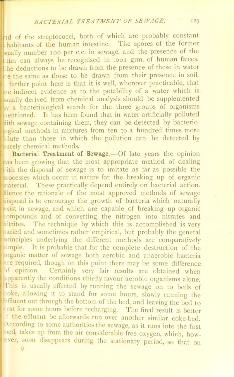 nd of the streptococci, both of which are probably constant habitants of the human intestine. The spores of the former -sually number 100 per c.c. in sewage, and the presence of the tter can always be recognised in .001 grm. of human faeces, he deductions to be drawn from the presence of these in water ~e the same as those to be drawn from their presence in soil. further point here is that it is well, wherever practicable, that ne indirect evidence as to the potability of a water which is usually derived from chemical analysis should be supplemented I.y a bacteriological search for the three groups of organisms lentioned. It has been found that in water artificially polluted rith sewage containing them, they can be detected by bacterio- ■igical methods in mixtures from ten to a hundred times more ilute than those in which the pollution can be detected by urely chemical methods. Bacterial Treatment of Sewage.—Of late years the opinion ||:as been growing that the most appropriate method of dealing I rith the disposal of sewage is to imitate as far as possible the I processes which occur in nature for the breaking up of organic material. These practically depend entirely on bacterial action, lienee the rationale of the most approved methods of sewage iisposal is to encourage the growth of bacteria which naturally -xist in sewage, and which are capable of breaking up organic ompounds and of converting the nitrogen into nitrates and utrites. The technique by which this is accomplished is very i-aried and sometimes rather empirical, but probably the general nrinciples underlying the different methods are comparatively imple. It is probable that for the complete destruction of the organic matter of sewage both aerobic and anaerobic bacteria ire required, though on this point there may be some difference pf opinion. Certainly very fair results are obtained when apparently the conditions chiefly favour aerobic organisms alone. This is usually effected by running the sewage on to beds of coke, allowing it to stand for some hours, slowly running the effluent out through the bottom of the bed, and leaving the bed to -est for some hours before recharging. The final result is better f the effluent be afterwards run over another similar coke-bed. According to some authorities the sewage, as it runs into the first oed, takes up from the air considerable free oxygen, which, how- ever, soon disappears during the stationary period, so that on 9