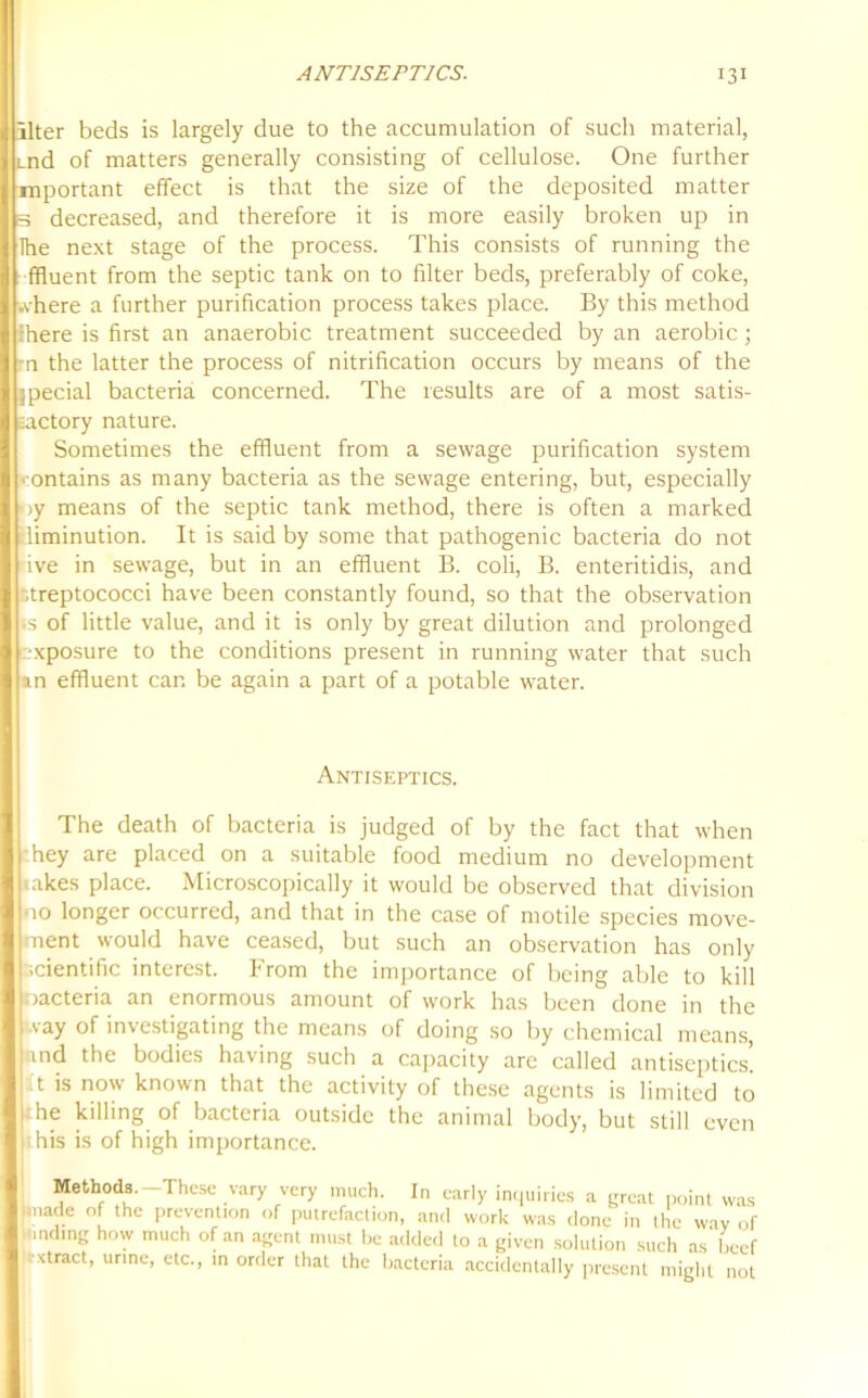 liter beds is largely due to the accumulation of such material, Lnd of matters generally consisting of cellulose. One further mportant effect is that the size of the deposited matter 3 decreased, and therefore it is more easily broken up in The next stage of the process. This consists of running the ffluent from the septic tank on to filter beds, preferably of coke, .vhere a further purification process takes place. By this method there is first an anaerobic treatment succeeded by an aerobic; -n the latter the process of nitrification occurs by means of the jpecial bacteria concerned. The results are of a most satis- factory nature. Sometimes the effluent from a sewage purification system contains as many bacteria as the sewage entering, but, especially ■>y means of the septic tank method, there is often a marked diminution. It is said by some that pathogenic bacteria do not ive in sewage, but in an effluent B. coli, B. enteritidis, and streptococci have been constantly found, so that the observation ss of little value, and it is only by great dilution and prolonged exposure to the conditions present in running water that such an effluent can be again a part of a potable water. Antiseptics. The death of bacteria is judged of by the fact that when hey are placed on a suitable food medium no development lakes place. Microscopically it would be observed that division •10 longer occurred, and that in the case of motile species move- ment would have ceased, but such an observation has only scientific interest. From the importance of being able to kill oacteria an enormous amount of work has been done in the .vay of investigating the means of doing so by chemical means, md the bodies having such a capacity are called antiseptics, t is now known that the activity of these agents is limited to :he killing of bacteria outside the animal body, but still even his is of high importance. Methods.-These vary very much. In early inquiries a great point was made of the prevention of putrefaction, and work was done in the wav of finding how much of an agent must be added to a given solution such as beef •xtract, urine, etc., in order that the bacteria accidentally present might not