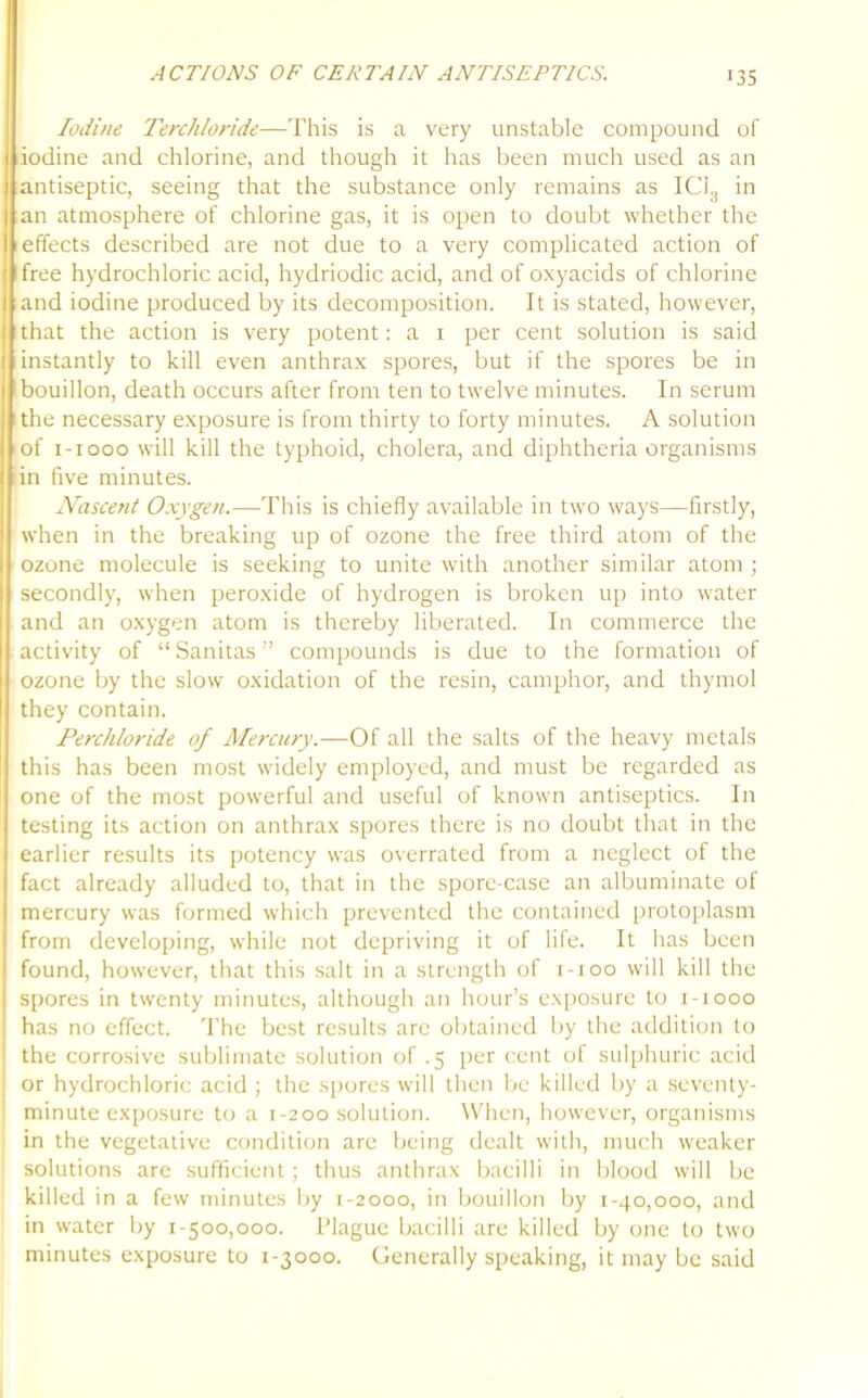 Iodine Terchloride—This is a very unstable compound of iodine and chlorine, and though it has been much used as an antiseptic, seeing that the substance only remains as ICi3 in an atmosphere of chlorine gas, it is open to doubt whether the effects described are not due to a very complicated action of free hydrochloric acid, hydriodic acid, and of oxyacids of chlorine and iodine produced by its decomposition. It is stated, however, that the action is very potent: a i per cent solution is said instantly to kill even anthrax spores, but if the spores be in bouillon, death occurs after from ten to twelve minutes. In serum the necessary exposure is from thirty to forty minutes. A solution of i-iooo will kill the typhoid, cholera, and diphtheria organisms in five minutes. Nascent Oxygen.—This is chiefly available in two ways—firstly, when in the breaking up of ozone the free third atom of the ozone molecule is seeking to unite with another similar atom ; secondly, when peroxide of hydrogen is broken up into water and an oxygen atom is thereby liberated. In commerce the activity of “ Sanitas ” compounds is due to the formation of ozone by the slow oxidation of the resin, camphor, and thymol they contain. Perchloride of Mercury.—Of all the salts of the heavy metals this has been most widely employed, and must be regarded as one of the most powerful and useful of known antiseptics. In testing its action on anthrax spores there is no doubt that in the earlier results its potency was overrated from a neglect of the fact already alluded to, that in the spore-case an albuminate of mercury was formed which prevented the contained protoplasm from developing, while not depriving it of life. It has been found, however, that this salt in a strength of i-ioo will kill the spores in twenty minutes, although an hour’s exposure to i-iooo has no effect. The best results arc obtained by the addition to the corrosive sublimate solution of .5 per cent of sulphuric acid or hydrochloric acid ; the spores will then be killed by a seventy- minute exposure to a 1-200 solution. When, however, organisms in the vegetative condition are being dealt with, much weaker solutions are sufficient; thus anthrax bacilli in blood will be killed in a few minutes by 1-2000, in bouillon by 1-40,000, and in water by 1-500,000. Plague bacilli are killed by one to two minutes exposure to 1-3000. Generally speaking, it may be said