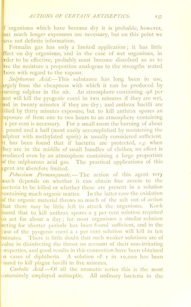F organisms which have become dry it is probable, however, iat much longer exposures are necessary, but on this point we ave not definite information. Formalin gas has only a limited application; it has little fleet on dry organisms, and in the case of wet organisms, in rder to be effective, probably must become dissolved so as to ive the moisture a proportion analogous to the strengths stated bove with regard to the vapour. Sulphurous Acid.—This substance has long been in use, trgely from the cheapness with which it can be produced by urning sulphur in the air. An atmosphere containing .98 per ent will kill the pyogenic cocci in two minutes if they are wet, nd in twenty minutes if they are dry; and anthrax bacilli are .illed by thirty minutes exposure, but to kill anthrax spores an oeposure of from one to two hours to an atmosphere containing 1 per cent is necessary. For a small room the burning of about . pound and a half (most easily accomplished by moistening the ulphur with methylated spirit) is usually considered sufficient, t has been found that if bacteria are protected, e.g. when hey are in the middle of small bundles of clothes, no effect is produced even by an atmosphere containing a large proportion >f the sulphurous acid gas. The practical applications of this igent are therefore limited. Potassium Permanganate.— The action of this agent very nuch depends on whether it can obtain free access to the xicteria to be killed or whether these are present in a solution rontaining much organic matter. In the latter case the oxidation >f the organic material throws so much of the salt out of action hat there may be little left to attack the organisms. Koch bund that to kill anthrax spores a 5 per cent solution required :o act for about a day; for most organisms a similar solution acting for shorter periods has been found sufficient, and in the case of the pyogenic cocci a 1 per cent solution will kill in ten minutes. There is little doubt that such weaker solutions are of i/alue in disinfecting the throat on account of their non-irritating properties, and good results in this connection have been obtained n cases of diphtheria. A solution of 1 in 10,000 has been bund to kill plague bacilli in five minutes. Carbolic Acid.—Of all the aromatic series this is the most extensively employed antiseptic. All ordinary bacteria in the