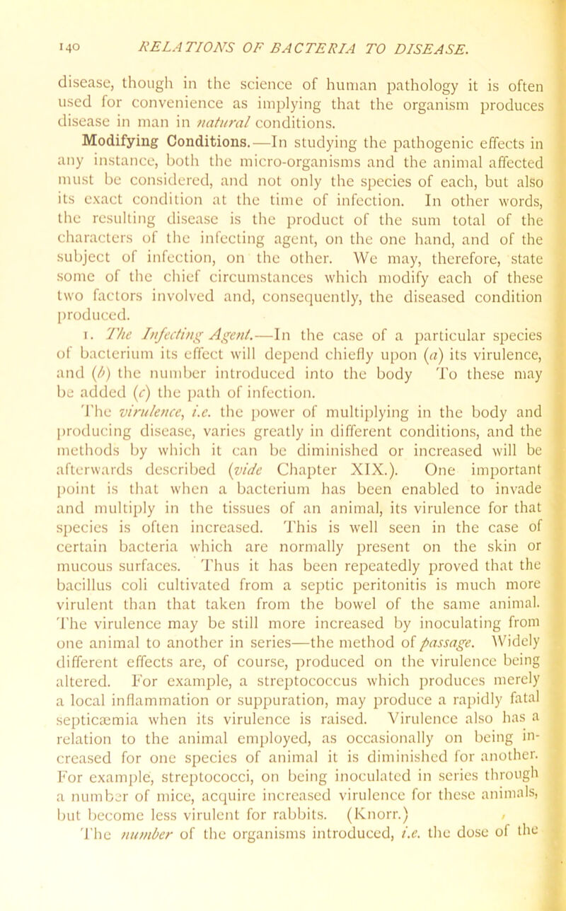 disease, though in the science of human pathology it is often used for convenience as implying that the organism produces disease in man in natural conditions. Modifying Conditions.—In studying the pathogenic effects in any instance, both the micro-organisms and the animal affected must be considered, and not only the species of each, but also its exact condition at the time of infection. In other words, the resulting disease is the product of the sum total of the characters of the infecting agent, on the one hand, and of the subject of infection, on the other. We may, therefore, state some of the chief circumstances which modify each of these two factors involved and, consequently, the diseased condition produced. i. The Infecting Agent.—In the case of a particular species of bacterium its effect will depend chiefly upon (a) its virulence, and (t>) the number introduced into the body To these may be added (c) the path of infection. The virulence, i.c. the power of multiplying in the body and producing disease, varies greatly in different conditions, and the methods by which it can be diminished or increased will be afterwards described (vide Chapter XIX.). One important point is that when a bacterium has been enabled to invade and multiply in the tissues of an animal, its virulence for that species is often increased. This is well seen in the case of certain bacteria which are normally present on the skin or mucous surfaces. Thus it has been repeatedly proved that the bacillus coli cultivated from a septic peritonitis is much more virulent than that taken from the bowel of the same animal. The virulence may be still more increased by inoculating from one animal to another in series—the method of passage. Widely different effects are, of course, produced on the virulence being altered. For example, a streptococcus which produces merely a local inflammation or suppuration, may produce a rapidly fatal septicaemia when its virulence is raised. Virulence also has a relation to the animal employed, as occasionally on being in- creased for one species of animal it is diminished for another. For example, streptococci, on being inoculated in series through a number of mice, acquire increased virulence for these animals, but become less virulent for rabbits. (Knorr.) The number of the organisms introduced, i.e. the dose of the