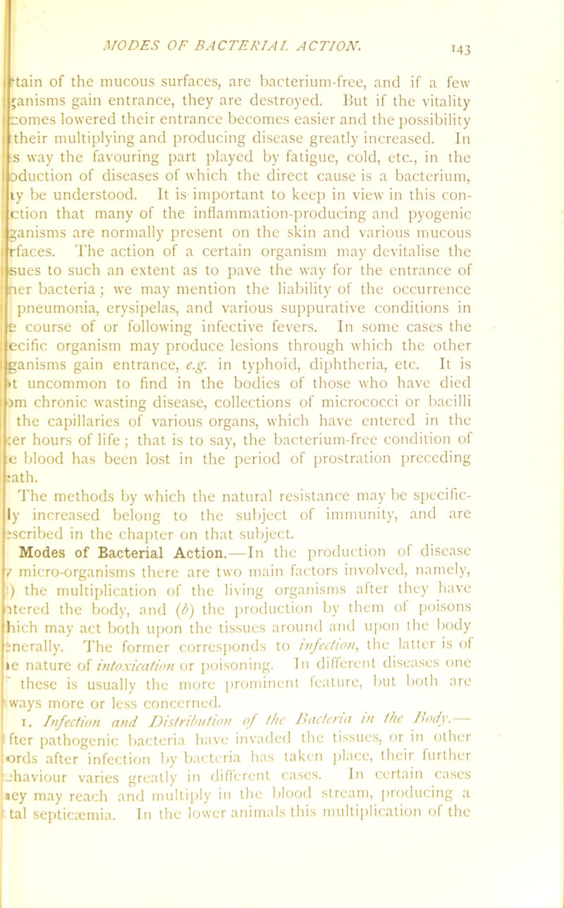 r43 Main of the mucous surfaces, are bacterium-free, and if a few ] nanisms gain entrance, they are destroyed. But if the vitality comes lowered their entrance becomes easier and the possibility their multiplying and producing disease greatly increased. In s way the favouring part played by fatigue, cold, etc., in the eduction of diseases of which the direct cause is a bacterium, ly be understood. It is important to keep in view in this con- ction that many of the inflammation-producing and pyogenic ganisms are normally present on the skin and various mucous • rfaces. The action of a certain organism may devitalise the I sues to such an extent as to pave the way for the entrance of i ner bacteria; we may mention the liability of the occurrence pneumonia, erysipelas, and various suppurative conditions in | e course of or following infective fevers. In some cases the : ecific organism may produce lesions through which the other ( ganisms gain entrance, e.g. in typhoid, diphtheria, etc. It is >t uncommon to find in the bodies of those who have died am chronic wasting disease, collections of micrococci or bacilli the capillaries of various organs, which have entered in the :er hours of life; that is to say, the bacterium-free condition of e blood has been lost in the period of prostration preceding :ath. The methods by which the natural resistance may be specific- ly increased belong to the subject of immunity, and are iscribed in the chapter on that subject. Modes of Bacterial Action.—In the production of disease I micro-organisms there are two main factors involved, namely, ) the multiplication of the living organisms after they have itered the body, and (b) the production by them of poisons hich may act both upon the tissues around and upon the body snerally. The former corresponds to infection, the latter is of le nature of intoxication or poisoning. In different diseases one these is usually the more prominent feature, but both are ways more or less concerned. i. Infection and Distribution of the Bacteria in the Body.— fter pathogenic bacteria have invaded the tissues, or in other :ords after infection by bacteria has taken place, their further Lhaviour varies greatly in different cases. In certain cases »ey may reach and multiply in the blood stream, producing a ' tal septicaemia. In the lower animals this multiplication of the