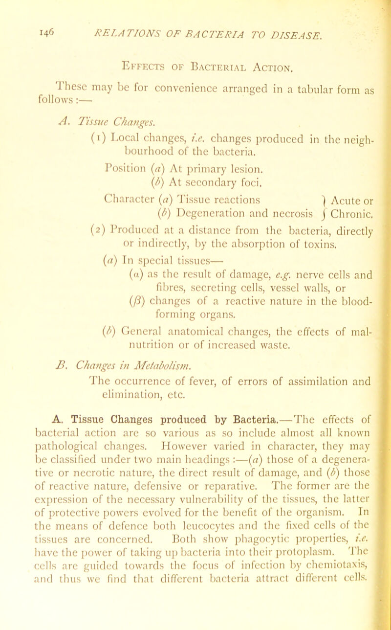 Effects of Bacterial Action. These may be for convenience arranged in a tabular form as follows:— A. Tissue Changes. (1) Local changes, i.c. changes produced in the neigh- bourhood of the bacteria. Position (a) At primary lesion. (/>) At secondary foci. Character {a) Tissue reactions ) Acute or (/>) Degeneration and necrosis j Chronic. (2) Produced at a distance from the bacteria, directly or indirectly, by the absorption of toxins. (a) In special tissues— (a) as the result of damage, e.g. nerve cells and fibres, secreting cells, vessel walls, or (fi) changes of a reactive nature in the blood- forming organs. (/>) General anatomical changes, the effects of mal- nutrition or of increased waste. B. Changes in Metabolism. The occurrence of fever, of errors of assimilation and elimination, etc. A. Tissue Changes produced by Bacteria.—The effects of bacterial action are so various as so include almost all known pathological changes. However varied in character, they may be classified under two main headings :—(a) those of a degenera- tive or necrotic nature, the direct result of damage, and (h) those of reactive nature, defensive or reparative. The former are the expression of the necessary vulnerability of the tissues, the latter of protective powers evolved for the benefit of the organism. In the means of defence both leucocytes and the fixed cells of the tissues are concerned. Both show phagocytic properties, i.e. have the power of taking up bacteria into their protoplasm. The cells are guided towards the focus of infection by chemiotaxis, and thus we find that different bacteria attract different cells.