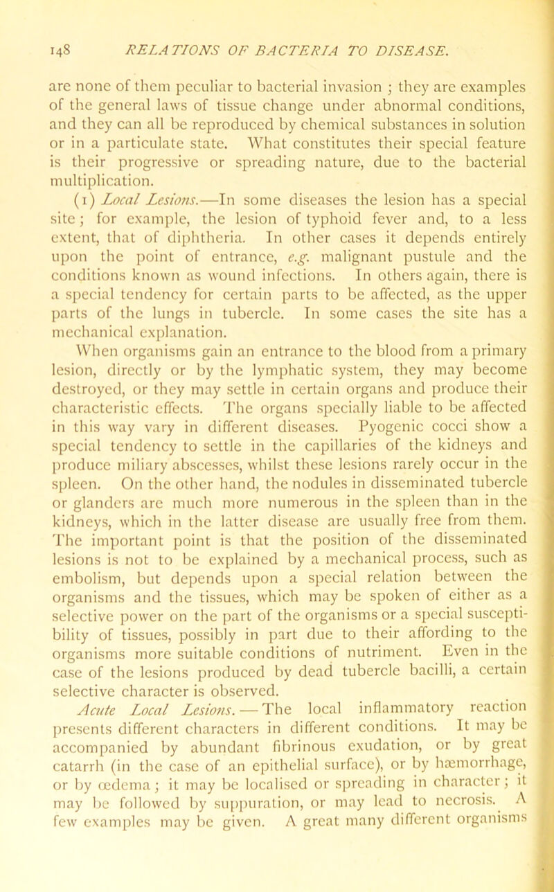 are none of them peculiar to bacterial invasion • they are examples of the general laws of tissue change under abnormal conditions, and they can all be reproduced by chemical substances in solution or in a particulate state. What constitutes their special feature is their progressive or spreading nature, due to the bacterial multiplication. (1) Local Lesions.—In some diseases the lesion has a special site; for example, the lesion of typhoid fever and, to a less extent, that of diphtheria. In other cases it depends entirely upon the point of entrance, e.g. malignant pustule and the conditions known as wound infections. In others again, there is a special tendency for certain parts to be affected, as the upper parts of the lungs in tubercle. In some cases the site has a mechanical explanation. When organisms gain an entrance to the blood from a primary lesion, directly or by the lymphatic system, they may become destroyed, or they may settle in certain organs and produce their characteristic effects. The organs specially liable to be affected in this way vary in different diseases. Pyogenic cocci show a special tendency to settle in the capillaries of the kidneys and produce miliary abscesses, whilst these lesions rarely occur in the spleen. On the other hand, the nodules in disseminated tubercle or glanders are much more numerous in the spleen than in the kidneys, which in the latter disease are usually free from them. The important point is that the position of the disseminated lesions is not to be explained by a mechanical process, such as embolism, but depends upon a special relation between the organisms and the tissues, which may be spoken of either as a selective power on the part of the organisms or a special suscepti- bility of tissues, possibly in part due to their affording to the organisms more suitable conditions of nutriment. Even in the case of the lesions produced by dead tubercle bacilli, a certain selective character is observed. Acute Local Lesio?is. — The local inflammatory reaction presents different characters in different conditions. It may be accompanied by abundant fibrinous exudation, or by great catarrh (in the case of an epithelial surface), or by haemorrhage, or by oedema; it may be localised or spreading in character; it may be followed by suppuration, or may lead to necrosis. A few examples may be given. A great many different organisms