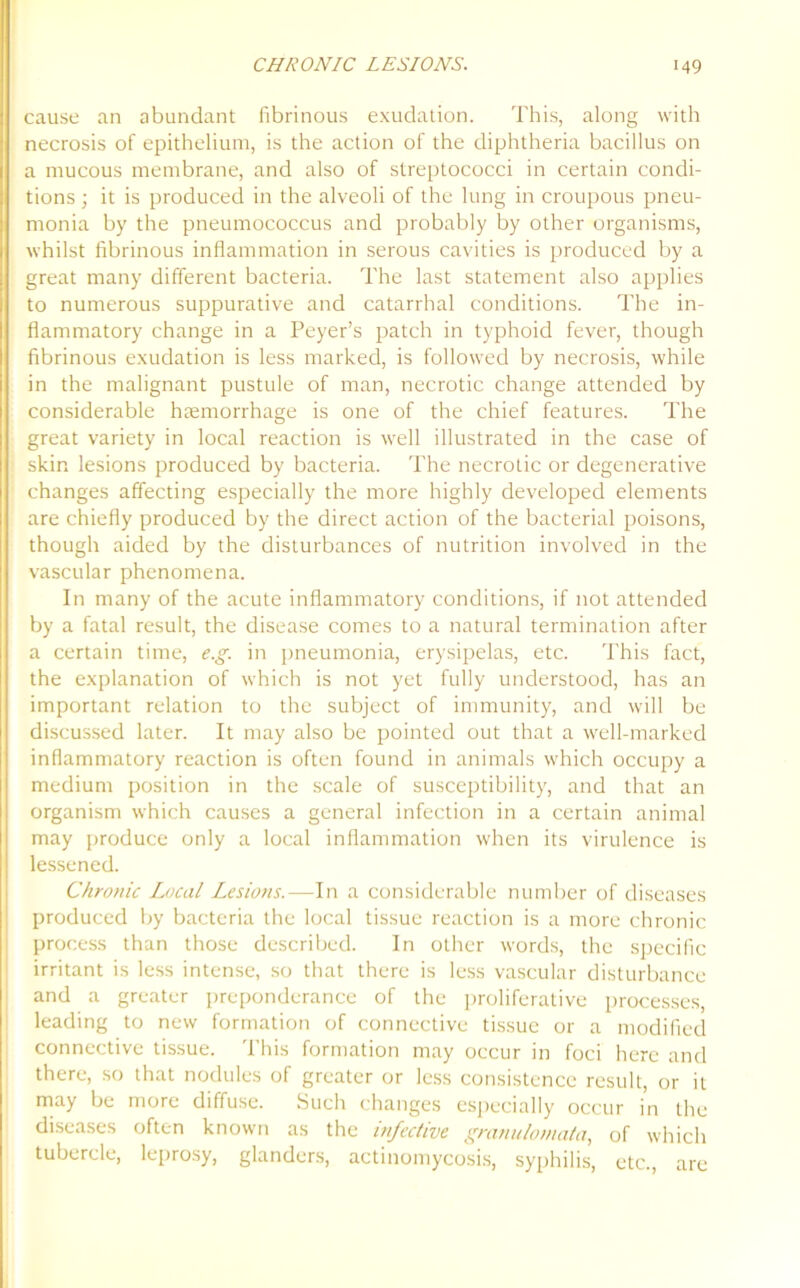 cause an abundant fibrinous exudation. This, along with necrosis of epithelium, is the action of the diphtheria bacillus on a mucous membrane, and also of streptococci in certain condi- tions ; it is produced in the alveoli of the lung in croupous pneu- monia by the pneumococcus and probably by other organisms, whilst fibrinous inflammation in serous cavities is produced by a great many different bacteria. The last statement also applies to numerous suppurative and catarrhal conditions. The in- flammatory change in a Peyer’s patch in typhoid fever, though fibrinous exudation is less marked, is followed by necrosis, while in the malignant pustule of man, necrotic change attended by considerable haemorrhage is one of the chief features. The great variety in local reaction is well illustrated in the case of skin lesions produced by bacteria. The necrotic or degenerative changes affecting especially the more highly developed elements are chiefly produced by the direct action of the bacterial poisons, though aided by the disturbances of nutrition involved in the vascular phenomena. In many of the acute inflammatory conditions, if not attended by a fatal result, the disease comes to a natural termination after a certain time, e.g. in pneumonia, erysipelas, etc. This fact, the explanation of which is not yet fully understood, has an important relation to the subject of immunity, and will be discussed later. It may also be pointed out that a well-marked inflammatory reaction is often found in animals which occupy a medium position in the scale of susceptibility, and that an organism which causes a general infection in a certain animal may produce only a local inflammation when its virulence is lessened. Chronic Local Lesions.—In a considerable number of diseases produced by bacteria the local tissue reaction is a more chronic process than those described. In other words, the specific irritant is less intense, so that there is less vascular disturbance and a greater preponderance of the proliferative processes, leading to new formation of connective tissue or a modified connective tissue. This formation may occur in foci here and there, so that nodules of greater or less consistence result, or it may be more diffuse. Such changes especially occur in the diseases often known as the infective granulotnata, of which tubercle, leprosy, glanders, actinomycosis, syphilis, etc., are